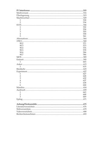 IV Interferenz .........................................................................................................515
Multiversum ............................................................................................................516
Überlagerung ...........................................................................................................523
Machtwechsel ..........................................................................................................529
    1                                                                                                                           530
    2                                                                                                                           534
03:55...........................................................................................................................546
    1                                                                                                                           552
    2                                                                                                                           554
    3                                                                                                                           555
    4                                                                                                                           558
    5                                                                                                                           561
Alternativen .............................................................................................................564
1990.1.........................................................................................................................568
    90.2                                                                                                                        571
    90.3                                                                                                                        573
    90.4                                                                                                                        576
    90.5                                                                                                                        578
    90.6                                                                                                                        584
    90.7                                                                                                                        586
MOX ..........................................................................................................................589
Endzeit ......................................................................................................................595
    1                                                                                                                           603
Anker ........................................................................................................................615
    1                                                                                                                           619
Rückkehr ..................................................................................................................625
Experiment ...............................................................................................................627
    1                                                                                                                           627
    2                                                                                                                           628
    3                                                                                                                           632
    4                                                                                                                           637
    5                                                                                                                           638
    6                                                                                                                           644
Mandira ....................................................................................................................654
Ausbruch ..................................................................................................................659
    1                                                                                                                           663
    2                                                                                                                           668
    3                                                                                                                           669
Epilog ........................................................................................................................671

Anhang/Denkanstöße ...........................................................................................675
Literaturverzeichnis ................................................................................................676
Webverzeichnis .......................................................................................................679
Videoverzeichnis .....................................................................................................688
Recherchemaschinen ..............................................................................................693
 