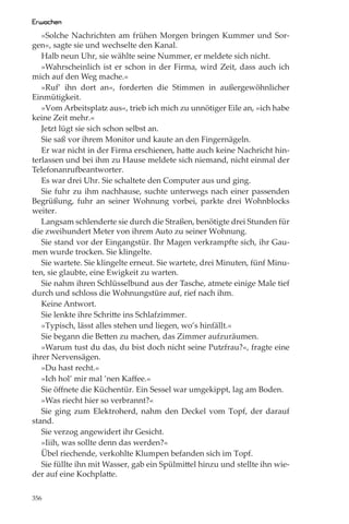 Erwachen
   »Solche Nachrichten am frühen Morgen bringen Kummer und Sor-
gen«, sagte sie und wechselte den Kanal.
   Halb neun Uhr, sie wählte seine Nummer, er meldete sich nicht.
   »Wahrscheinlich ist er schon in der Firma, wird Zeit, dass auch ich
mich auf den Weg mache.«
   »Ruf’ ihn dort an«, forderten die Stimmen in außergewöhnlicher
Einmütigkeit.
   »Vom Arbeitsplatz aus«, trieb ich mich zu unnötiger Eile an, »ich habe
keine Zeit mehr.«
   Jetzt lügt sie sich schon selbst an.
   Sie saß vor ihrem Monitor und kaute an den Fingernägeln.
   Er war nicht in der Firma erschienen, hatte auch keine Nachricht hin-
terlassen und bei ihm zu Hause meldete sich niemand, nicht einmal der
Telefonanrufbeantworter.
   Es war drei Uhr. Sie schaltete den Computer aus und ging.
   Sie fuhr zu ihm nachhause, suchte unterwegs nach einer passenden
Begrüßung, fuhr an seiner Wohnung vorbei, parkte drei Wohnblocks
weiter.
   Langsam schlenderte sie durch die Straßen, benötigte drei Stunden für
die zweihundert Meter von ihrem Auto zu seiner Wohnung.
   Sie stand vor der Eingangstür. Ihr Magen verkrampfte sich, ihr Gau-
men wurde trocken. Sie klingelte.
   Sie wartete. Sie klingelte erneut. Sie wartete, drei Minuten, fünf Minu-
ten, sie glaubte, eine Ewigkeit zu warten.
   Sie nahm ihren Schlüsselbund aus der Tasche, atmete einige Male tief
durch und schloss die Wohnungstüre auf, rief nach ihm.
   Keine Antwort.
   Sie lenkte ihre Schritte ins Schlafzimmer.
   »Typisch, lässt alles stehen und liegen, wo’s hinfällt.«
   Sie begann die Betten zu machen, das Zimmer aufzuräumen.
   »Warum tust du das, du bist doch nicht seine Putzfrau?«, fragte eine
ihrer Nervensägen.
   »Du hast recht.«
   »Ich hol’ mir mal ’nen Kaﬀee.«
   Sie öﬀnete die Küchentür. Ein Sessel war umgekippt, lag am Boden.
   »Was riecht hier so verbrannt?«
   Sie ging zum Elektroherd, nahm den Deckel vom Topf, der darauf
stand.
   Sie verzog angewidert ihr Gesicht.
   »Iiih, was sollte denn das werden?«
   Übel riechende, verkohlte Klumpen befanden sich im Topf.
   Sie füllte ihn mit Wasser, gab ein Spülmittel hinzu und stellte ihn wie-
der auf eine Kochplatte.

356
 