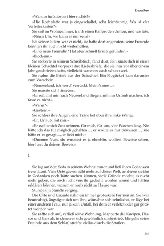 Erwachen
   »Warum funktioniert hier nichts?«
   »Die Kochplatte war ja eingeschaltet, sehr leichtsinnig. Wo ist der
Verteilerkasten?«
   Sie saß im Wohnzimmer, trank einen Kaﬀee, den dritten, und wartete.
   »Neun Uhr, wo kann er nur sein?«
   Bei seinen Eltern war er nicht, sie hatte dort angerufen, seine Freunde
konnten ihr auch nicht weiterhelfen.
   »Eine neue Freundin? Hat aber schnell Ersatz gefunden.«
   »Blödsinn.«
   Sie stöberte in seinem Schreibtisch, fand dort, fein säuberlich in einer
kleinen Schachtel verpackt ihre Liebesbriefe, die sie ihm vor über einem
Jahr geschrieben hatte, vielleicht waren es auch schon zwei.
   Sie nahm die Briefe aus der Schachtel. Ein Flugticket kam darunter
zum Vorschein.
   »Neuseeland, ich werd’ verrückt. Mein Name ...«
   Sie musste sich hinsetzen.
   »Er will mit mir nach Neuseeland ﬂiegen, mit mir Urlaub machen, ich
fasse es nicht.«
   »Wann?«
   »Gestern.«
   Sie schloss ihre Augen, eine Träne lief über ihre linke Wange.
   »Er, Urlaub, mit mir.«
   »Er wollte sich Zeit nehmen, für mich, für uns, vier Wochen lang. Nie
hätte ich das für möglich gehalten ..., er wollte es mir beweisen ..., nie
hätte er es gesagt ..., er liebt mich.«
   »Dumme Nuss, du wusstest es ja ohnehin, wolltest Beweise sehen,
hier hast du deinen Beweis.«


1

   Sie lag auf dem Sofa in seinem Wohnzimmer und ließ ihren Gedanken
freien Lauf. Viele Orte gab es nicht mehr auf dieser Welt, an denen sie ihn
in Gedanken noch hätte suchen können, viele Gründe mochte es nicht
mehr geben, die noch nicht von ihr gedacht worden waren und hätten
erklären können, warum er noch nicht zu Hause war.
   Stunde um Stunde verging.
   Die Orte und Gründe nahmen immer groteskere Formen an. Sie war
beunruhigt, ängstigte sich um ihn, wünschte sich sehnlichst, er läge bei
einer anderen Frau, nur ja kein Unfall, bei dem er verletzt oder gar getö-
tet worden war.
   Sie raﬀte sich auf, verließ seine Wohnung, klapperte die Kneipen, Dis-
cos und Bars ab, in denen er sich gewöhnlich umhertrieb, klingelte seine
Freunde aus dem Schlaf, streifte ziellos durch die Straßen.

                                                                        357
 