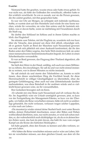 Erwachen
   Niemand hatte ihn gesehen, wusste etwas oder hatte etwas gehört. Es
war nicht nur, als hätte der Erdboden ihn verschluckt, oﬀenbar hatte er
ihn wirklich verschluckt. So wie es aussah, war sie die Person gewesen,
die ihn zuletzt gesehen, mit ihm gesprochen hatte.
   Es war vier Uhr am Morgen, sie schleppte sich todmüde nachhause,
hoﬀte, er wartete dort auf ihre Heimkehr und würde ihr eine Szene ma-
chen, würde ihr vorwerfen, sie wäre ihm untreu und ihr lautstark mit-
teilen, was er davon hielte, wenn sie nächtelang mit Freundinnen durch
die Stadt zog.
   Sie drehte den Schlüssel im Schloss und in ihrem Gehirn machte es
klick: das Flugticket!
   Sie stürmte zum Telefon, rief die Fluglinie an, wunderte sich nur kurz
über die Tatsache, dass jemand um diese Zeit abhob, erkundigte sich,
ob er gestern Nacht an Bord der Maschine nach Neuseeland gewesen
war und sah sich plötzlich mit einer Auskunft konfrontiert, die ihr den
Boden unter den Füßen wegriss, ihre heile Welt einstürzen ließ, sie unter
einen tonnenschweren Seelentrümmerhaufen begrub, ihr Leben in einen
Scherbenhaufen verwandelte.
   Er war an Bord gewesen, das Flugzeug über Thailand abgestürzt, alle
Passagiere tot.
   Sie hielt den Hörer in der Hand, unfähig, sich auch nur einen Millime-
ter zu rühren, ihn einzuhängen. Sie saß da und war nicht einmal imstan-
de zu weinen, war in diesen Minuten zu nichts imstande.
   Sie saß einfach da und starrte den Telefonhörer an, konnte es nicht
fassen, dass dieses unscheinbare Ding die Frechheit besaß, ihr diese
Horrornachricht in völliger Gleichgültigkeit zu übermitteln, ohne die
geringste Gefühlsregung, ohne auch nur eine Zehntelsekunde darüber
nachzudenken, was diese Botschaft in ihr auslösen würde und es viel-
leicht besser gewesen wäre, sie ihr vorzuenthalten.
   Ihre Gedanken bewegten sich im Kreis.
   »Er schenkt mir eine Reise nach Neuseeland und ich verlasse ihn da-
für. Im Augenblick wäre ein Urlaub unmöglich gewesen, jetzt, so kurz
vor der Fertigstellung des Management-Paketes, so kurz vor der Über-
gabe, wir hätten die Reise verschieben müssen, hätte ich nicht so unüber-
legt gehandelt, ihn nicht verlassen, verlassen wegen solcher Lappalien,
er wäre noch am Leben.«
   »Du musstest ja wieder einmal deine Sturheit hoch zwei unter Beweis
stellen, deinen Dickschädel durchsetzen, unser aller Bitten und Flehen
wohlwollend überhören, nein, nur nicht anrufen, er wird sich schon mel-
den, er, der wahrscheinlich noch dickköpﬁger ist, als du es in deinen bes-
ten Zeiten warst, das hast du jetzt davon, das habt ihr nun vom ewigen
Kampf um die Krone des härtesten Holzkopfes.«
   Ich habe gespielt, ohne den Einsatz zu kennen und alles verloren, so-
gar sein Leben.
   »Wir hätten die Reise verschieben müssen und er wäre am Leben, hät-
ten sie verschieben müssen, aus dem gleichen Grund, aus dem ich ihn
358
 