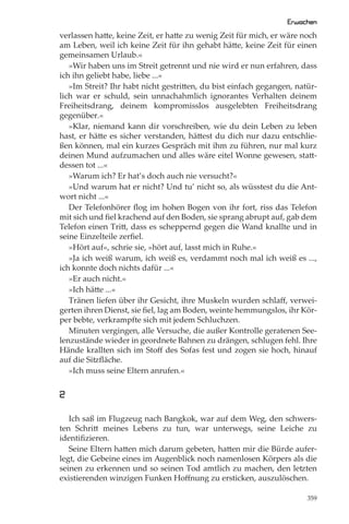 Erwachen
verlassen hatte, keine Zeit, er hatte zu wenig Zeit für mich, er wäre noch
am Leben, weil ich keine Zeit für ihn gehabt hätte, keine Zeit für einen
gemeinsamen Urlaub.«
   »Wir haben uns im Streit getrennt und nie wird er nun erfahren, dass
ich ihn geliebt habe, liebe ...«
   »Im Streit? Ihr habt nicht gestritten, du bist einfach gegangen, natür-
lich war er schuld, sein unnachahmlich ignorantes Verhalten deinem
Freiheitsdrang, deinem kompromisslos ausgelebten Freiheitsdrang
gegenüber.«
   »Klar, niemand kann dir vorschreiben, wie du dein Leben zu leben
hast, er hätte es sicher verstanden, hättest du dich nur dazu entschlie-
ßen können, mal ein kurzes Gespräch mit ihm zu führen, nur mal kurz
deinen Mund aufzumachen und alles wäre eitel Wonne gewesen, statt-
dessen tot ...«
   »Warum ich? Er hat’s doch auch nie versucht?«
   »Und warum hat er nicht? Und tu’ nicht so, als wüsstest du die Ant-
wort nicht ...«
   Der Telefonhörer ﬂog im hohen Bogen von ihr fort, riss das Telefon
mit sich und ﬁel krachend auf den Boden, sie sprang abrupt auf, gab dem
Telefon einen Tritt, dass es scheppernd gegen die Wand knallte und in
seine Einzelteile zerﬁel.
   »Hört auf«, schrie sie, »hört auf, lasst mich in Ruhe.«
   »Ja ich weiß warum, ich weiß es, verdammt noch mal ich weiß es ...,
ich konnte doch nichts dafür ...«
   »Er auch nicht.«
   »Ich hätte ...«
   Tränen liefen über ihr Gesicht, ihre Muskeln wurden schlaﬀ, verwei-
gerten ihren Dienst, sie ﬁel, lag am Boden, weinte hemmungslos, ihr Kör-
per bebte, verkrampfte sich mit jedem Schluchzen.
   Minuten vergingen, alle Versuche, die außer Kontrolle geratenen See-
lenzustände wieder in geordnete Bahnen zu drängen, schlugen fehl. Ihre
Hände krallten sich im Stoﬀ des Sofas fest und zogen sie hoch, hinauf
auf die Sitzﬂäche.
   »Ich muss seine Eltern anrufen.«


2

   Ich saß im Flugzeug nach Bangkok, war auf dem Weg, den schwers-
ten Schritt meines Lebens zu tun, war unterwegs, seine Leiche zu
identiﬁzieren.
   Seine Eltern hatten mich darum gebeten, hatten mir die Bürde aufer-
legt, die Gebeine eines im Augenblick noch namenlosen Körpers als die
seinen zu erkennen und so seinen Tod amtlich zu machen, den letzten
existierenden winzigen Funken Hoﬀnung zu ersticken, auszulöschen.

                                                                       359
 