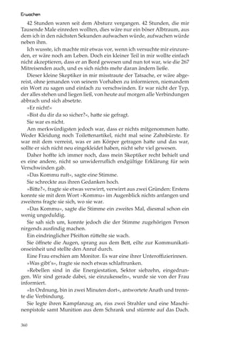 Erwachen
   42 Stunden waren seit dem Absturz vergangen. 42 Stunden, die mir
Tausende Male einreden wollten, dies wäre nur ein böser Albtraum, aus
dem ich in den nächsten Sekunden aufwachen würde, aufwachen würde
neben ihm.
   Ich wusste, ich machte mir etwas vor, wenn ich versuchte mir einzure-
den, er wäre noch am Leben. Doch ein kleiner Teil in mir wollte einfach
nicht akzeptieren, dass er an Bord gewesen und nun tot war, wie die 267
Mitreisenden auch, und es sich nichts mehr daran ändern ließe.
   Dieser kleine Skeptiker in mir misstraute der Tatsache, er wäre abge-
reist, ohne jemanden von seinem Vorhaben zu informieren, niemandem
ein Wort zu sagen und einfach zu verschwinden. Er war nicht der Typ,
der alles stehen und liegen ließ, von heute auf morgen alle Verbindungen
abbrach und sich absetzte.
   »Er nicht!«
   »Bist du dir da so sicher?«, hatte sie gefragt.
   Sie war es nicht.
   Am merkwürdigsten jedoch war, dass er nichts mitgenommen hatte.
Weder Kleidung noch Toilettenartikel, nicht mal seine Zahnbürste. Er
war mit dem verreist, was er am Körper getragen hatte und das war,
sollte er sich nicht neu eingekleidet haben, nicht sehr viel gewesen.
   Daher hoﬀte ich immer noch, dass mein Skeptiker recht behielt und
es eine andere, nicht so unwiderruﬂich endgültige Erklärung für sein
Verschwinden gab.
   »Das Kommu ruft«, sagte eine Stimme.
   Sie schreckte aus ihren Gedanken hoch.
   »Bitte?«, fragte sie etwas verwirrt, verwirrt aus zwei Gründen: Erstens
konnte sie mit dem Wort »Kommu« im Augenblick nichts anfangen und
zweitens fragte sie sich, wo sie war.
   »Das Kommu«, sagte die Stimme ein zweites Mal, diesmal schon ein
wenig ungeduldig.
   Sie sah sich um, konnte jedoch die der Stimme zugehörigen Person
nirgends ausﬁndig machen.
   Ein eindringlicher Pfeifton rüttelte sie wach.
   Sie öﬀnete die Augen, sprang aus dem Bett, eilte zur Kommunikati-
onseinheit und stellte den Anruf durch.
   Eine Frau erschien am Monitor. Es war eine ihrer Unteroﬃzierinnen.
   »Was gibt’s«, fragte sie noch etwas schlaftrunken.
   »Rebellen sind in die Energiestation, Sektor siebzehn, eingedrun-
gen. Wir sind gerade dabei, sie einzukesseln«, wurde sie von der Frau
informiert.
   »In Ordnung, bin in zwei Minuten dort«, antwortete Anath und trenn-
te die Verbindung.
   Sie legte ihren Kampfanzug an, riss zwei Strahler und eine Maschi-
nenpistole samt Munition aus dem Schrank und stürmte auf das Dach.

360
 