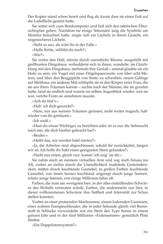 Erwachen
Der Kopter stand schon bereit und ﬂog ab, kaum dass sie einen Fuß auf
die Ladeﬂäche gesetzt hatte.
   Sie setzte sich zum Bordcomputer und ließ sich den taktischen Über-
sichtsplan geben. Nachdem sie einige Sekunden lang die Symbole am
Monitor betrachtet hatte, zeigte sich ein Lächeln in ihrem Gesicht, ein
siegessicheres Lächeln.
   »Sieht so aus, als wärt ihr in der Falle.«
   »Hallo Kröte, schläfst du noch?«
   »Wie?«
   Sie verlor den Halt, stürzte durch unendliche Räume, ausgefüllt mit
grellbunten Dingobaus, verhedderte sich in ihnen, wandelte, im Gleich-
klang mit den Dingobaus, mehrmals ihre Gestalt – einmal glaubte sie ein
Hoto zu sein, ein Vogel mit einer Flügelspannweite von über acht Me-
tern, und über den Berggipfeln von Sonto zu schweben, einem Gebirge
auf Meldona, ein anderes Mal schlüpfte sie in den Körper einer Frau, die
sie aus ihren Träumen kannte – suchte nach der Stimme, die sie gerufen
hatte, fand sie endlich und wusste im selben Augenblick wieder, wer sie
war, welche Form sie annehmen musste.
   »Ach du bist’s.«
   »Hab’ ich dich geweckt?«
   »Nein, nur aus meinen Träumen gerissen, nicht weiter tragisch, hab’
wieder von ihr geträumt.«
   »Ich weiß.«
   »Hast du etwas Wichtiges zu berichten oder ist es nur die Sehnsucht
nach mir, die dich hierher gebracht hat?«
   »Beides.«
   »Heißt das, wir werden bald starten?«
   »Ja, die Arbeiten sind abgeschlossen, sobald ihr zurückkehrt, fangen
wir an. Ich hoﬀe ihr habt einen geeigneten Stern gefunden?«
   »Nicht nur einen, gleich vier, komm’ ich zeig’ sie dir.«
   Sie nahm mich an meinem virtuellen Arm und zog mich hinaus ins
All, vorbei an ziellos durch die Unendlichkeit trudelnde Gesteinsbro-
cken, mitten durch leuchtende Gasnebel, in grellen Farben leuchtende
Gasnebel, von innen heraus leuchtend, angeregt durch junge Sonnen,
relativ junge Sonnen, erst einige Millionen Jahre alt.
   Farben, die man am wenigsten hier, in der alles einhüllenden Schwär-
ze des Weltalls vermuten würde. Farben, die andererseits nur hier, in
dieser vollkommenen Schwärze ihre Sattheit und Intensität zur Schau
stellen konnten.
   Vorbei an einer protzenden Machosonne, einem lodernden Gasriesen,
einer wahren Energieschleuder, die in jeder Sekunde gleich viel Brenn-
stoﬀ in Schlacke verwandelte wie ein Stern des Typs Sonne in einem
ganzen Jahr und in der fünf Millionen »Erdensonnen« gemütlich Platz
fänden.
   »Ein Doppelsternsystem?«
                                                                     361
 