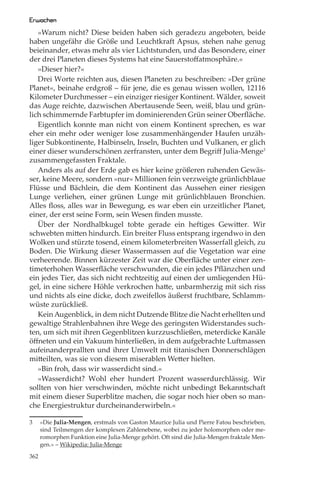 Erwachen
   »Warum nicht? Diese beiden haben sich geradezu angeboten, beide
haben ungefähr die Größe und Leuchtkraft Apsus, stehen nahe genug
beieinander, etwas mehr als vier Lichtstunden, und das Besondere, einer
der drei Planeten dieses Systems hat eine Sauerstoﬀatmosphäre.«
   »Dieser hier?«
   Drei Worte reichten aus, diesen Planeten zu beschreiben: »Der grüne
Planet«, beinahe erdgroß – für jene, die es genau wissen wollen, 12116
Kilometer Durchmesser – ein einziger riesiger Kontinent. Wälder, soweit
das Auge reichte, dazwischen Abertausende Seen, weiß, blau und grün-
lich schimmernde Farbtupfer im dominierenden Grün seiner Oberﬂäche.
   Eigentlich konnte man nicht von einem Kontinent sprechen, es war
eher ein mehr oder weniger lose zusammenhängender Haufen unzäh-
liger Subkontinente, Halbinseln, Inseln, Buchten und Vulkanen, er glich
einer dieser wunderschönen zerfransten, unter dem Begriﬀ Julia-Menge3
zusammengefassten Fraktale.
   Anders als auf der Erde gab es hier keine größeren ruhenden Gewäs-
ser, keine Meere, sondern »nur« Millionen fein verzweigte grünlichblaue
Flüsse und Bächlein, die dem Kontinent das Aussehen einer riesigen
Lunge verliehen, einer grünen Lunge mit grünlichblauen Bronchien.
Alles ﬂoss, alles war in Bewegung, es war eben ein urzeitlicher Planet,
einer, der erst seine Form, sein Wesen ﬁnden musste.
   Über der Nordhalbkugel tobte gerade ein heftiges Gewitter. Wir
schwebten mitten hindurch. Ein breiter Fluss entsprang irgendwo in den
Wolken und stürzte tosend, einem kilometerbreiten Wasserfall gleich, zu
Boden. Die Wirkung dieser Wassermassen auf die Vegetation war eine
verheerende. Binnen kürzester Zeit war die Oberﬂäche unter einer zen-
timeterhohen Wasserﬂäche verschwunden, die ein jedes Pﬂänzchen und
ein jedes Tier, das sich nicht rechtzeitig auf einen der umliegenden Hü-
gel, in eine sichere Höhle verkrochen hatte, unbarmherzig mit sich riss
und nichts als eine dicke, doch zweifellos äußerst fruchtbare, Schlamm-
wüste zurückließ.
   Kein Augenblick, in dem nicht Dutzende Blitze die Nacht erhellten und
gewaltige Strahlenbahnen ihre Wege des geringsten Widerstandes such-
ten, um sich mit ihren Gegenblitzen kurzzuschließen, meterdicke Kanäle
öﬀneten und ein Vakuum hinterließen, in dem aufgebrachte Luftmassen
aufeinanderprallten und ihrer Umwelt mit titanischen Donnerschlägen
mitteilten, was sie von diesem miserablen Wetter hielten.
   »Bin froh, dass wir wasserdicht sind.«
   »Wasserdicht? Wohl eher hundert Prozent wasserdurchlässig. Wir
sollten von hier verschwinden, möchte nicht unbedingt Bekanntschaft
mit einem dieser Superblitze machen, die sogar noch hier oben so man-
che Energiestruktur durcheinanderwirbeln.«

3     »Die Julia-Mengen, erstmals von Gaston Maurice Julia und Pierre Fatou beschrieben,
      sind Teilmengen der komplexen Zahlenebene, wobei zu jeder holomorphen oder me-
      romorphen Funktion eine Julia-Menge gehört. Oft sind die Julia-Mengen fraktale Men-
      gen.« – Wikipedia: Julia-Menge

362
 