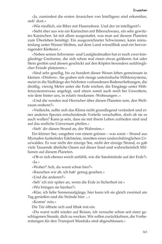 Erwachen
   »Ja, zumindest die ersten Anzeichen von Intelligenz sind erkennbar,
sieh’ dort.«
   »Wie niedlich, ein Biber mit Hasenohren. Und der ist intelligent?«
   »Sieht eher aus wie ein Kaninchen mit Biberschwanz, ein sehr gewitz-
tes Kaninchen. Ist mit allem ausgestattet, was man auf diesem Planeten
zum Überleben benötigt. Ein ausgezeichneter Schwimmer, kann minu-
tenlang unter Wasser bleiben, auf dem Land wieselﬂink und ein hervor-
ragender Kletterer.«
   »Neben seinen Schwimm- und Laufgliedmaßen hat er noch zwei fein-
gliedrige Greifarme, die sich schon mal einen etwas größeren Ast oder
Stein greifen und diesen geschickt auf den Köpfen besonders aufdringli-
cher Feinde platzieren.«
   »Sind sehr gesellig, bis zu hundert dieser Wesen leben gemeinsam in
kleinen »Dörfern«. Sie graben sich riesige unterirdische Höhlensysteme,
meist in die Südhänge der höchsten vorhandenen Bodenerhebungen, die
dreißig, vierzig Meter unter die Erde reichen, die Eingänge unter Höh-
lensystemniveau angelegt, und sitzen somit auch noch bei Unwettern,
wie dem hinter uns, in relativ trockenen ›Wohnungen‹.«
   »Und die werden mal Herrscher über diesen Planeten sein, den Welt-
raum erobern?«
   »Vielleicht, sollte sich das Klima nicht grundlegend verändert und ei-
ner anderen Spezies entscheidende Vorteile verschaﬀen, doch ob sie es
auch wollen? Kann ja sein, dass sie mit ihrem Leben zufrieden sind und
auf das restliche Universum pfeifen.«
   »Sieh’ dir diesen Strand an, der Wahnsinn.«
   Ein kleiner See, umgeben von einem grünen – was sonst – Strand aus
Myriaden funkelnder Edelsteine, inmitten eines undurchdringlichen Ur-
urwaldes. Es war nicht der einzige See, nicht der einzige Strand, es gab
viele Tausende ähnliche Oasen auf dieser Insel und wahrscheinlich Mil-
lionen auf diesem Planeten.
   »Ob er sich ebenso weich anfühlt, wie die Sandstrände auf der Erde?«
   »Ja.«
   »Woher? Ach, du warst schon hier?«
   »Rauschen wir ab, ich hab’ genug gesehen.«
   »Und die anderen?«
   »Seh’ ich mir später an, wenn die Erde in Sicherheit ist.«
   »Wir bringen sie hierher?«
   »Klar, ich liebe Sonnenaufgänge, hier kann ich sie gleich zweimal am
Tag genießen und die Strände hier ...«
   »Komm’ rein.«
   Die Tür öﬀnete sich und Ithak trat ein.
   »Du warst wohl wieder auf Reisen, ich versuche schon seit einer ge-
schlagenen Stunde, dich zu wecken. Wir sollen zurückkehren, die Vorbe-
reitungen für den Transport Marduks sind abgeschlossen.«

                                                                      363
 