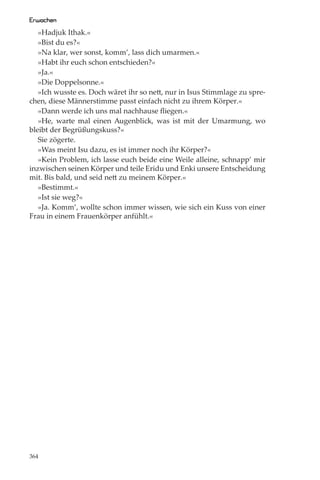 Erwachen
   »Hadjuk Ithak.«
   »Bist du es?«
   »Na klar, wer sonst, komm’, lass dich umarmen.«
   »Habt ihr euch schon entschieden?«
   »Ja.«
   »Die Doppelsonne.«
   »Ich wusste es. Doch wäret ihr so nett, nur in Isus Stimmlage zu spre-
chen, diese Männerstimme passt einfach nicht zu ihrem Körper.«
   »Dann werde ich uns mal nachhause ﬂiegen.«
   »He, warte mal einen Augenblick, was ist mit der Umarmung, wo
bleibt der Begrüßungskuss?«
   Sie zögerte.
   »Was meint Isu dazu, es ist immer noch ihr Körper?«
   »Kein Problem, ich lasse euch beide eine Weile alleine, schnapp’ mir
inzwischen seinen Körper und teile Eridu und Enki unsere Entscheidung
mit. Bis bald, und seid nett zu meinem Körper.«
   »Bestimmt.«
   »Ist sie weg?«
   »Ja. Komm’, wollte schon immer wissen, wie sich ein Kuss von einer
Frau in einem Frauenkörper anfühlt.«




364
 
