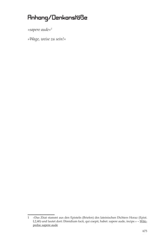 Anhang/Denkanstöße
»sapere aude«1

»Wage, weise zu sein!«




1   »Das Zitat stammt aus den Episteln (Briefen) des lateinischen Dichters Horaz (Epist.
    I,2,40) und lautet dort: Dimidium facti, qui coepit, habet: sapere aude, incipe.« – Wiki-
    pedia: sapere aude

                                                                                         675
 