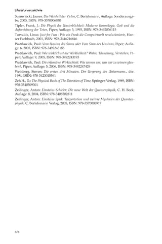 Literaturverzeichnis
Surowiecki, James: Die Weisheit der Vielen, C. Bertelsmann; Auﬂage: Sonderausga-
be, 2005, ISBN: 978-3570006870
Tipler, Frank, J.: Die Physik der Unsterblichkeit: Moderne Kosmologie, Gott und die
Auferstehung der Toten, Piper; Auﬂage: 5, 1995, ISBN: 978-3492036115
Torvalds, Linus: Just for Fun - Wie ein Freak die Computerwelt revolutionierte, Han-
ser Fachbuch, 2001, ISBN: 978-3446216846
Watzlawick, Paul: Vom Unsinn des Sinns oder Vom Sinn des Unsinns, Piper; Auﬂa-
ge: 6, 2005, ISBN: 978-3492243186
Watzlawick, Paul: Wie wirklich ist die Wirklichkeit? Wahn, Täuschung, Verstehen, Pi-
per; Auﬂage: 9, 2005, ISBN: 978-3492243193
Watzlawick, Paul: Die erfundene Wirklichkeit: Wie wissen wir, was wir zu wissen glau-
ben?, Piper; Auﬂage: 5, 2006, ISBN: 978-3492247429
Weinberg, Steven: Die ersten drei Minuten. Der Ursprung des Universums., dtv,
1994, ISBN: 978-3423015561
Zeh H., D.: The Physical Basis of The Direction of Time, Springer-Verlag, 1989, ISBN:
978-3540509301
Zeilinger, Anton: Einsteins Schleier: Die neue Welt der Quantenphysik, C. H. Beck;
Auﬂage: 8, 2004, ISBN: 978-3406502811
Zeilinger, Anton: Einsteins Spuk: Teleportation und weitere Mysterien der Quanten-
physik, C. Bertelsmann Verlag, 2005, ISBN: 978-3570006917




678
 