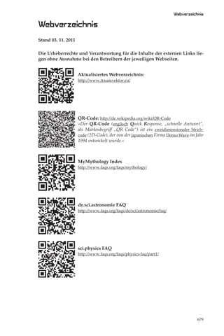 Webverzeichnis

Webverzeichnis
Stand 03. 11. 2011

Die Urheberrechte und Verantwortung für die Inhalte der externen Links lie-
gen ohne Ausnahme bei den Betreibern der jeweiligen Webseiten.


                     Aktualisiertes Webverzeichnis:
                     http://www.traumvektor.eu/




                     QR-Code: http://de.wikipedia.org/wiki/QR-Code
                     »Der QR-Code (englisch Quick Response, „schnelle Antwort“,
                     als Markenbegriﬀ „QR Code“) ist ein zweidimensionaler Strich-
                     code (2D-Code), der von der japanischen Firma Denso Wave im Jahr
                     1994 entwickelt wurde.«



                     MyMythology Index
                     http://www.faqs.org/faqs/mythology/




                     de.sci.astronomie FAQ
                     http://www.faqs.org/faqs/de/sci/astronomie/faq/




                     sci.physics FAQ
                     http://www.faqs.org/faqs/physics-faq/part1/




                                                                                  679
 