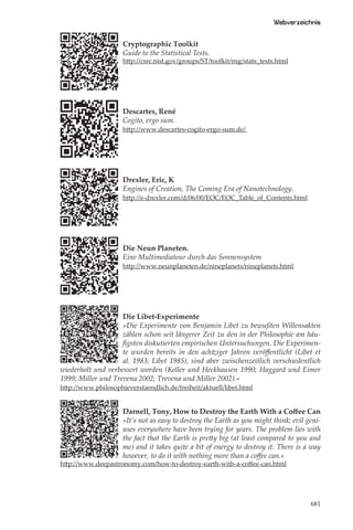 Webverzeichnis

                     Cryptographic Toolkit
                     Guide to the Statistical Tests.
                     http://csrc.nist.gov/groups/ST/toolkit/rng/stats_tests.html




                     Descartes, René
                     Cogito, ergo sum.
                     http://www.descartes-cogito-ergo-sum.de/




                     Drexler, Eric, K
                     Engines of Creation, The Coming Era of Nanotechnology.
                     http://e-drexler.com/d/06/00/EOC/EOC_Table_of_Contents.html




                     Die Neun Planeten.
                     Eine Multimediatour durch das Sonnensystem
                     http://www.neunplaneten.de/nineplanets/nineplanets.html




                    Die Libet-Experimente
                    »Die Experimente von Benjamin Libet zu bewußten Willensakten
                    zählen schon seit längerer Zeit zu den in der Philosophie am häu-
                    ﬁgsten diskutierten empirischen Untersuchungen. Die Experimen-
                    te wurden bereits in den achtziger Jahren veröﬀentlicht (Libet et
                    al. 1983; Libet 1985), sind aber zwischenzeitlich verschiedentlich
wiederholt und verbessert worden (Keller und Heckhausen 1990; Haggard und Eimer
1999; Miller und Trevena 2002; Trevena und Miller 2002).«
http://www.philosophieverstaendlich.de/freiheit/aktuell/libet.html


                     Darnell, Tony, How to Destroy the Earth With a Coﬀee Can
                     »It’s not as easy to destroy the Earth as you might think; evil geni-
                     uses everywhere have been trying for years. The problem lies with
                     the fact that the Earth is pretty big (at least compared to you and
                     me) and it takes quite a bit of energy to destroy it. There is a way
                     however, to do it with nothing more than a coﬀee can.«
http://www.deepastronomy.com/how-to-destroy-earth-with-a-coﬀee-can.html




                                                                                      681
 