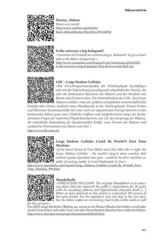 Webverzeichnis

                     Huxley, Aldous
                     Brave new world.
                     http://www.archive.org/details/
                     Book-AldousHuxley-BraveNewWorldPdf




                     Is the universe a big hologram?
                     »Scientists at Fermilab are constructing a ‘holometer’ to get a closer
                     look at the fabric of spacetime.«
                     http://www.csmonitor.com/Science/Cool-Astronomy/2010/1025/
                     Is-the-universe-a-big-hologram-This-device-could-ﬁnd-out.




                      LHC - Large Hadron Collider
                      »Die Forschungsschwerpunkte der Teilchenphysik beschäftigen
                      sich mit der Erforschung grundlegender physikalischer Gesetze, die
                      über die elementaren Bausteine der Materie und der Struktur von
                      Raum und Zeit herrschen. Die Inbetriebnahme des LHC, dem Large
                      Hadron Collider, eines der größten und globalen wissenschaftlichen
Projekte aller Zeiten, markiert einen Wendepunkt in der Teilchenphysik. Proton-Proton
und Bleiionen-Zusammenstöße mit einer noch nie dagewesenen Energie könnten in den
kommenden Jahren ganz neue Einblicke eröﬀnen und möglicherweise einige der funda-
mentalen Fragen der modernen Physik beantworten, wie z.B. den Ursprung der Materie,
die einheitliche Behandlung der fundamentalen Kräfte, neue Formen der Materie und
zusätzliche Dimensionen von Raum und Zeit.«
http://www.lhc-facts.ch/


                     Large Hadron Collider Could Be World’S First Time
                     Machine
                     »If the latest theory of Tom Weiler and Chui Man Ho is right, the
                     Large Hadron Collider - the world’s largest atom smasher that
                     started regular operation last year - could be the ﬁrst machine ca-
                     pable of causing matter to travel backwards in time.«
http://www.spacedaily.com/reports/Large_Hadron_Collider_Could_Be_WorldS_First_
Time_Machine_999.html


                     Mandelbulb
                     »TIMESTAMP 08/11/2009. The original Mandelbrot is an amaz-
                     ing object that has captured the public’s imagination for 30 years
                     with its cascading patterns and hypnotically colourful detail. [...]
                     What we have featured in this article is a potential 3D version of
                     the same fractal. For the impatient, you can skip to the nice pics,
                     but the below makes an interesting read (with a little math as well
for the curious).«
Ein QFD zeigt ähnliche Objekte an, wenn es im Demo-Modus betrieben wird oder
wenn Universen sich sehr weit von den berechneten Idealwerten entfernt haben.
http://www.skytopia.com/project/fractal/mandelbulb.html




                                                                                       683
 