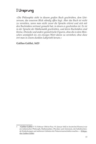 I Ursprung
»Die Philosophie steht in diesem großen Buch geschrieben, dem Uni-
versum, das unserem Blick ständig oﬀen liegt. Aber das Buch ist nicht
zu verstehen, wenn man nicht zuvor die Sprache erlernt und sich mit
den Buchstaben vertraut gemacht hat, in denen es geschrieben ist. Es ist
in der Sprache der Mathematik geschrieben, und deren Buchstaben sind
Kreise, Dreiecke und andere geometrische Figuren, ohne die es dem Men-
schen unmöglich ist, ein einziges Wort davon zu verstehen; ohne diese
irrt man in einem dunklen Labyrinth herum.«

Galileo Galilei, 16231




1   »Galileo Galilei (* 15. Februar 1564 in Pisa; † 8. Januar 1642 in Arcetri bei Florenz) war
    ein italienischer Philosoph, Mathematiker, Physiker und Astronom, der bahnbrechen-
    de Entdeckungen auf mehreren Gebieten der Naturwissenschaften machte.« – Wikipe-
    dia: Galileo Galilei

                                                                                           13
 