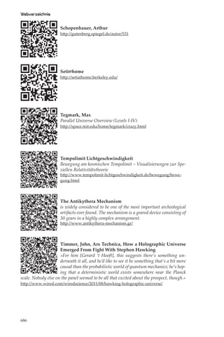 Webverzeichnis

                      Schopenhauer, Arthur
                      http://gutenberg.spiegel.de/autor/531




                      Seti@home
                      http://setiathome.berkeley.edu/




                      Tegmark, Max
                      Parallel Universe Overview (Levels I-IV)
                      http://space.mit.edu/home/tegmark/crazy.html




                      Tempolimit Lichtgeschwindigkeit
                      Bewegung am kosmischen Tempolimit – Visualisierungen zur Spe-
                      ziellen Relativitätstheorie
                      http://www.tempolimit-lichtgeschwindigkeit.de/bewegung/bewe-
                      gung.html




                      The Antikythera Mechanism
                      is widely considered to be one of the most important archeological
                      artifacts ever found. The mechanism is a geared device consisting of
                      30 gears in a highly complex arrangement.
                      http://www.antikythera-mechanism.gr/




                     Timmer, John, Ars Technica, How a Holographic Universe
                     Emerged From Fight With Stephen Hawking
                     »For him [Gerard ‘t Hooft], this suggests there’s something un-
                     derneath it all, and he’d like to see it be something that’s a bit more
                     causal than the probabilistic world of quantum mechanics; he’s hop-
                     ing that a deterministic world exists somewhere near the Planck
scale. Nobody else on the panel seemed to be all that excited about the prospect, though.«
http://www.wired.com/wiredscience/2011/08/hawking-holographic-universe/




686
 