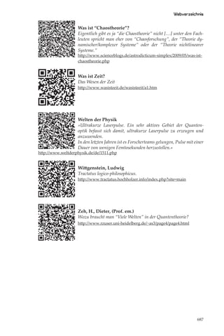 Webverzeichnis

                   Was ist “Chaostheorie”?
                   Eigentlich gibt es ja “die Chaostheorie” nicht […] unter den Fach-
                   leuten spricht man eher von “Chaosforschung”, der “Theorie dy-
                   namischer/komplexer Systeme” oder der “Theorie nichtlinearer
                   Systeme.”
                   http://www.scienceblogs.de/astrodicticum-simplex/2009/05/was-ist-
                   chaostheorie.php


                   Was ist Zeit?
                   Das Wesen der Zeit
                   http://www.wasistzeit.de/wasistzeit/a1.htm




                   Welten der Physik
                   »Ultrakurze Laserpulse. Ein sehr aktives Gebiet der Quanten-
                   optik befasst sich damit, ultrakurze Laserpulse zu erzeugen und
                   anzuwenden.
                   In den letzten Jahren ist es Forscherteams gelungen, Pulse mit einer
                   Dauer von wenigen Femtosekunden herzustellen.«
http://www.weltderphysik.de/de/1511.php


                   Wittgenstein, Ludwig
                   Tractatus logico-philosophicus.
                   http://www.tractatus.hochholzer.info/index.php?site=main




                   Zeh, H., Dieter, (Prof. em.)
                   Wozu braucht man “Viele Welten” in der Quantentheorie?
                   http://www.rzuser.uni-heidelberg.de/~as3/page4/page4.html




                                                                                   687
 