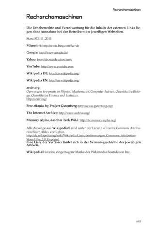 Recherchemaschinen

Recherchemaschinen
Die Urheberrechte und Verantwortung für die Inhalte der externen Links lie-
gen ohne Ausnahme bei den Betreibern der jeweiligen Webseiten.

Stand 03. 11. 2011

Microsoft: http://www.bing.com/?cc=de

Google: http://www.google.de/

Yahoo: http://de.search.yahoo.com/

YouTube: http://www.youtube.com

Wikipedia DE: http://de.wikipedia.org/

Wikipedia EN: http://en.wikipedia.org/

arxiv.org
Open access to e-prints in Physics, Mathematics, Computer Science, Quantitative Biolo-
gy, Quantitative Finance and Statistics.
http://arxiv.org/

Free eBooks by Project Gutenberg: http://www.gutenberg.org/

The Internet Archive: http://www.archive.org/

Memory Alpha, das Star Trek Wiki: http://de.memory-alpha.org/

Alle Auszüge aus Wikipedia® sind unter der Lizenz »Creative Commons Attribu-
tion/Share Alike« verfügbar.
http://de.wikipedia.org/wiki/Wikipedia:Lizenzbestimmungen_Commons_Attribution-
ShareAlike_3.0_Unported
Eine Liste der Verfasser ﬁndet sich in der Versionsgeschichte des jeweiligen
Artikels.

Wikipedia® ist eine eingetragene Marke der Wikimedia Foundation Inc.




                                                                                  693
 