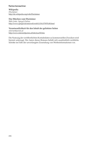 Recherchemaschinen
Wikipedia
Disclaimer
http://de.wikipedia.org/wiki/Disclaimer

Das Märchen vom Disclaimer
Web-Links. Spiegel Online.
http://www.spiegel.de/netzwelt/web/0,1518,375970,00.html

Verantwortlichkeit für den Inhalt der gelinkten Seiten
internet4jurists.at
http://www.internet4jurists.at/link/tour50.htm

Die Nutzung der veröﬀentlichten Kontaktdaten zu kommerziellen Zwecken wird
hiermit untersagt. Der Autor dieses Romans behält sich ausdrücklich rechtliche
Schritte im Falle der unverlangten Zusendung von Werbeinformationen vor.




694
 