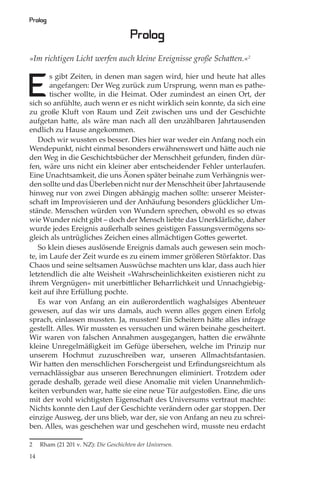 Prolog

                                       Prolog
»Im richtigen Licht werfen auch kleine Ereignisse große Schatten.«2



E
       s gibt Zeiten, in denen man sagen wird, hier und heute hat alles
       angefangen: Der Weg zurück zum Ursprung, wenn man es pathe-
       tischer wollte, in die Heimat. Oder zumindest an einen Ort, der
sich so anfühlte, auch wenn er es nicht wirklich sein konnte, da sich eine
zu große Kluft von Raum und Zeit zwischen uns und der Geschichte
aufgetan hatte, als wäre man nach all den unzählbaren Jahrtausenden
endlich zu Hause angekommen.
   Doch wir wussten es besser. Dies hier war weder ein Anfang noch ein
Wendepunkt, nicht einmal besonders erwähnenswert und hätte auch nie
den Weg in die Geschichtsbücher der Menschheit gefunden, ﬁnden dür-
fen, wäre uns nicht ein kleiner aber entscheidender Fehler unterlaufen.
Eine Unachtsamkeit, die uns Äonen später beinahe zum Verhängnis wer-
den sollte und das Überleben nicht nur der Menschheit über Jahrtausende
hinweg nur von zwei Dingen abhängig machen sollte: unserer Meister-
schaft im Improvisieren und der Anhäufung besonders glücklicher Um-
stände. Menschen würden von Wundern sprechen, obwohl es so etwas
wie Wunder nicht gibt – doch der Mensch liebte das Unerklärliche, daher
wurde jedes Ereignis außerhalb seines geistigen Fassungsvermögens so-
gleich als untrügliches Zeichen eines allmächtigen Gottes gewertet.
   So klein dieses auslösende Ereignis damals auch gewesen sein moch-
te, im Laufe der Zeit wurde es zu einem immer größeren Störfaktor. Das
Chaos und seine seltsamen Auswüchse machten uns klar, dass auch hier
letztendlich die alte Weisheit »Wahrscheinlichkeiten existieren nicht zu
ihrem Vergnügen« mit unerbittlicher Beharrlichkeit und Unnachgiebig-
keit auf ihre Erfüllung pochte.
   Es war von Anfang an ein außerordentlich waghalsiges Abenteuer
gewesen, auf das wir uns damals, auch wenn alles gegen einen Erfolg
sprach, einlassen mussten. Ja, mussten! Ein Scheitern hätte alles infrage
gestellt. Alles. Wir mussten es versuchen und wären beinahe gescheitert.
Wir waren von falschen Annahmen ausgegangen, hatten die erwähnte
kleine Unregelmäßigkeit im Gefüge übersehen, welche im Prinzip nur
unserem Hochmut zuzuschreiben war, unseren Allmachtsfantasien.
Wir hatten den menschlichen Forschergeist und Erﬁndungsreichtum als
vernachlässigbar aus unseren Berechnungen eliminiert. Trotzdem oder
gerade deshalb, gerade weil diese Anomalie mit vielen Unannehmlich-
keiten verbunden war, hatte sie eine neue Tür aufgestoßen. Eine, die uns
mit der wohl wichtigsten Eigenschaft des Universums vertraut machte:
Nichts konnte den Lauf der Geschichte verändern oder gar stoppen. Der
einzige Ausweg, der uns blieb, war der, sie von Anfang an neu zu schrei-
ben. Alles, was geschehen war und geschehen wird, musste neu erdacht

2    Rham (21 201 v. NZ): Die Geschichten der Universen.

14
 