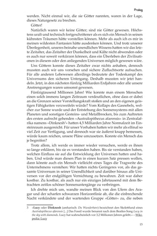 Prolog
werden. Nicht einmal wir, die sie Götter nannten, waren in der Lage,
dieses Naturgesetz zu brechen.
   Götter!
   Natürlich waren wir keine Götter; sind nie Götter gewesen. Höchs-
tens uralt und technisch fortgeschrittener als es sich ein Mensch in seinen
kühnsten Träumen hätte vorstellen können. Mehr als auch ich es mir in
meinen wildesten Fantasien hätte ausdenken können. Und trotz unserer
Überlegenheit, unseres beinahe unendlichen Wissens hatten wir das letz-
te Zeitalter, das Zeitalter der Dunkelheit und Kälte nicht abwenden oder
es auch nur soweit verkürzen können, dass ein Überleben der Zivilisati-
onen in diesem oder den anliegenden Universen möglich gewesen wäre.
   Uns Göttern konnte dieses Zeitalter zwar nichts anhaben, dennoch
mussten auch wir uns vorsehen und sichere Zuﬂuchtsorte aufsuchen.
Für alle anderen Lebewesen allerdings bedeutete der Todeskampf des
Universums den sicheren Untergang. Deshalb mussten wir jetzt han-
deln. Jetzt, in den nächsten fünfzig Milliarden Erdjahren oder alle unsere
Anstrengungen waren umsonst gewesen.
   Fünfzigtausend Millionen Jahre! Wie konnte man einem Menschen
einen solch immens langen Zeitraum verdeutlichen, ohne dass er dabei
an die Grenzen seiner Vorstellungskraft stoßen und an den eigenen geis-
tigen Fähigkeiten verzweifeln würde? Vom Kollaps des Gasnebels, wel-
cher zur Sonne wurde und der Entstehung des Sonnensystems mit allen
Planeten und sonstigen Gesteins- und Metallbrocken, bis zum Auftreten
des ersten aufrecht gehenden »Australopithecus afarensis« in Zentralaf-
rika namens »Dinknesh3« hatten 4,5 Milliarden Jahre Normalzeit im Ein-
steinraum ausgereicht. Für unser Vorhaben hatten wir mehr als elfmal so
viel Zeit zur Verfügung, und dennoch war sie äußerst knapp bemessen,
würde kaum reichen, unsere Pläne umzusetzen. Konnte ein Mensch das
je begreifen?
   Trotz allem, ich werde es immer wieder versuchen, werde es ihnen
so lange erklären, bis sie es verstanden haben. Bis sie verstanden haben,
welchen Einﬂuss sie auf die Entwicklung der Universen hatten und ha-
ben. Und würde man diesen Plan in einen kurzen Satz pressen wollen,
dann könnte auch ein Mensch vielleicht eines Tages die Tragweite des
Unternehmens verstehen: Wir hatten nichts Geringeres vor, als das ge-
samte Universum in seiner Unendlichkeit und darüber hinaus alle Uni-
versen vor der endgültigen Vernichtung zu bewahren. Zeit war daher
kostbar. Zu kostbar, als auch nur ein einziges Jahrtausend mit dem Be-
trachten zeitlos schöner Sonnenuntergänge zu verbringen.
   Ich drehte mich um, wandte meinen Blick von den Ufern des Ara-
gar und der scharfen schwarzen Horizontlinie ab, die die einbrechende
Nacht verkündete und der wartenden Gruppe »Götter« zu, die neben

3   »Lucy oder Dinknesh (amharisch: Du Wunderbare) bezeichnet den Skelettfund eines
    Australopithecus afarensis [...] Das Fossil wurde benannt nach dem Beatles-Song Lucy in
    the sky with diamonds. Lucy hat wahrscheinlich vor 3,2 Millionen Jahren gelebt.« – Wiki-
    pedia: Lucy

                                                                                         15
 