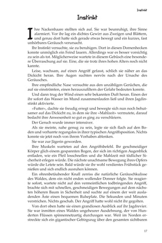 Instinkt

                              Instinkt

I
     hre Nackenhaare stellten sich auf. Sie war beunruhigt, ihre Sinne
     alarmiert. Vor ihr lag ein dichtes Gewirr aus Zweigen und Blättern,
     und genau dort hatte sich gerade etwas bewegt und ein kurzes, fast
unhörbares Geräusch verursacht.
   Ihr Instinkt versuchte, sie zu beruhigen. Dort in diesen Dornenhecken
konnte unmöglich ein Feind lauern. Allerdings war es besser vorsichtig
zu sein als tot. Möglicherweise wartete in diesem Gebüsch eine besonde-
re Überraschung auf sie. Eine, die sie trotz ihres hohen Alters noch nicht
kannte.
   Leise, wachsam, auf einen Angriﬀ gefasst, schlich sie näher an das
Dickicht heran. Ihre Augen suchten nervös nach der Ursache des
Geräusches.
   Ihre empﬁndliche Nase versuchte aus den unzähligen Gerüchen, die
auf sie einströmten, einen herauszuﬁltern der Gefahr bedeuten konnte.
   Und dann trug der Wind einen sehr bekannten Duft heran. Einen der
ihr sofort das Wasser im Mund zusammenlaufen ließ und ihren Jagdin-
stinkt aktivierte.
   »Futter«, dachte sie freudig erregt und bewegte sich nun noch behut-
samer auf das Dickicht zu, in dem sie ihre »Mahlzeit« vermutete, darauf
bedacht ihre Anwesenheit so gut es ging zu verschleiern.
   Der Geruch wurde immer intensiver.
   Als sie meinte, nahe genug zu sein, legte sie sich ﬂach auf den Bo-
den und verharrte regungslos in ihrer typischen Angriﬀsposition. Nichts
konnte sie jetzt noch von ihrem Vorhaben ablenken.
   Sie war zur Jägerin geworden.
   Ihre Muskeln warteten auf den Angriﬀsbefehl. Ihr geschmeidiger
Körper glich einem gespannten Bogen, der sich im richtigen Augenblick
entladen, wie ein Pfeil losschnellen und die Mahlzeit mit tödlicher Si-
cherheit erlegen würde. Die nächste unachtsame Bewegung ihres Opfers
würde die Letzte sein. Bald würde sie ihr wohl verdientes Frühstück ge-
nießen und sich endlich ausruhen können.
   Ein ohrenbetäubender Knall zerriss die natürliche Geräuschkulisse
des Waldes, dem ein nicht enden wollender Donner folgte. Sie reagier-
te sofort, wartete nicht auf den vermeintlichen todbringenden Angriﬀ,
brachte sich mit schnellen, geschmeidigen Bewegungen auf dem nächs-
ten höheren Baum in Sicherheit und suchte auf einem der weit ausla-
denden Äste einen bequemen Ruheplatz. Die Sekunden und Minuten
verstrichen. Nichts geschah. Der Angriﬀ hatte wohl nicht ihr gegolten.
   Von dort oben hatte sie einen grandiosen Ausblick auf ihr Jagdrevier.
Sie war inmitten eines Waldes ungeheurer Ausdehnung, der von Hun-
derten Flüssen spinnennetzartig durchzogen war. Weit im Norden er-
streckte sich ein gigantischer Gebirgszug über den gesamten sichtbaren

                                                                        17
 