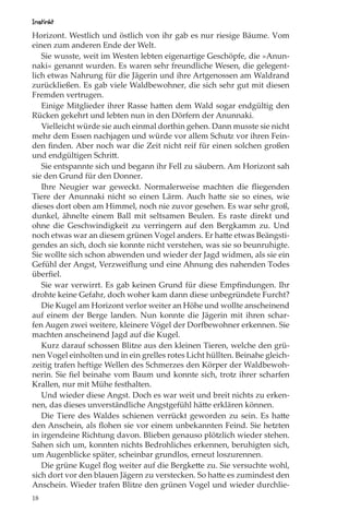 Instinkt
Horizont. Westlich und östlich von ihr gab es nur riesige Bäume. Vom
einen zum anderen Ende der Welt.
   Sie wusste, weit im Westen lebten eigenartige Geschöpfe, die »Anun-
naki« genannt wurden. Es waren sehr freundliche Wesen, die gelegent-
lich etwas Nahrung für die Jägerin und ihre Artgenossen am Waldrand
zurückließen. Es gab viele Waldbewohner, die sich sehr gut mit diesen
Fremden vertrugen.
   Einige Mitglieder ihrer Rasse hatten dem Wald sogar endgültig den
Rücken gekehrt und lebten nun in den Dörfern der Anunnaki.
   Vielleicht würde sie auch einmal dorthin gehen. Dann musste sie nicht
mehr dem Essen nachjagen und würde vor allem Schutz vor ihren Fein-
den ﬁnden. Aber noch war die Zeit nicht reif für einen solchen großen
und endgültigen Schritt.
   Sie entspannte sich und begann ihr Fell zu säubern. Am Horizont sah
sie den Grund für den Donner.
   Ihre Neugier war geweckt. Normalerweise machten die ﬂiegenden
Tiere der Anunnaki nicht so einen Lärm. Auch hatte sie so eines, wie
dieses dort oben am Himmel, noch nie zuvor gesehen. Es war sehr groß,
dunkel, ähnelte einem Ball mit seltsamen Beulen. Es raste direkt und
ohne die Geschwindigkeit zu verringern auf den Bergkamm zu. Und
noch etwas war an diesem grünen Vogel anders. Er hatte etwas Beängsti-
gendes an sich, doch sie konnte nicht verstehen, was sie so beunruhigte.
Sie wollte sich schon abwenden und wieder der Jagd widmen, als sie ein
Gefühl der Angst, Verzweiﬂung und eine Ahnung des nahenden Todes
überﬁel.
   Sie war verwirrt. Es gab keinen Grund für diese Empﬁndungen. Ihr
drohte keine Gefahr, doch woher kam dann diese unbegründete Furcht?
   Die Kugel am Horizont verlor weiter an Höhe und wollte anscheinend
auf einem der Berge landen. Nun konnte die Jägerin mit ihren schar-
fen Augen zwei weitere, kleinere Vögel der Dorfbewohner erkennen. Sie
machten anscheinend Jagd auf die Kugel.
   Kurz darauf schossen Blitze aus den kleinen Tieren, welche den grü-
nen Vogel einholten und in ein grelles rotes Licht hüllten. Beinahe gleich-
zeitig trafen heftige Wellen des Schmerzes den Körper der Waldbewoh-
nerin. Sie ﬁel beinahe vom Baum und konnte sich, trotz ihrer scharfen
Krallen, nur mit Mühe festhalten.
   Und wieder diese Angst. Doch es war weit und breit nichts zu erken-
nen, das dieses unverständliche Angstgefühl hätte erklären können.
   Die Tiere des Waldes schienen verrückt geworden zu sein. Es hatte
den Anschein, als ﬂohen sie vor einem unbekannten Feind. Sie hetzten
in irgendeine Richtung davon. Blieben genauso plötzlich wieder stehen.
Sahen sich um, konnten nichts Bedrohliches erkennen, beruhigten sich,
um Augenblicke später, scheinbar grundlos, erneut loszurennen.
   Die grüne Kugel ﬂog weiter auf die Bergkette zu. Sie versuchte wohl,
sich dort vor den blauen Jägern zu verstecken. So hatte es zumindest den
Anschein. Wieder trafen Blitze den grünen Vogel und wieder durchlie-
18
 