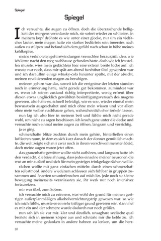 Spiegel

                               Spiegel

I
     ch versuchte, die augen zu öﬀnen. doch die überraschende hellig-
     keit des morgens veranlasste mich, sie sofort wieder zu schließen. in
     meinem kopf dröhnte es wie unter einer glocke, nur um ein vielfa-
ches lauter. mein magen hatte ein starkes bedürfnis sein innerstes nach
außen zu stülpen und befand sich dem gefühl nach schon in höhe meines
kehlkopfes.
   meine verknoteten gehirnwindungen versuchten herauszuﬁnden, wie
ich letzte nacht den weg nachhause gefunden hatte. doch wie ich feststel-
len musste, wies mein gedächtnis hier eine extrem breite lücke auf. ich
wusste nur noch, dass mir spät am abend furchtbar übel geworden war
und ich daraufhin einige whisky-cola hinunter spülte, mit der absicht,
meinen revoltierenden magen zu beruhigen.
   meinem gehirn war das, soweit ich die ereignisse der letzten stunden
noch in erinnerung hatte, nicht gerade gut bekommen. zumindest war
es, wenn ich seinen zustand richtig interpretierte, wenig erfreut über
diesen etwas unglücklich gewählten besänftigungsversuch des magens
gewesen. also hatte es, schnell beleidigt, wie es war, wieder einmal mein
bewusstsein ausgeschaltet und mich ohne mein wissen und vor allem
ohne mein wollen nachhause gehen, wahrscheinlich eher torkeln lassen.
   nun lag ich also hier in meinem bett und fühlte mich nicht gerade
wohl, um nicht zu sagen beschissen. ich kroch ganz unter die decke und
versuchte noch einmal meine augen zu öﬀnen. langsam und vorsichtig.
   ja es ging.
   schmerzhafte blitze zuckten durch mein gehirn, hinterließen einen
luftleeren raum, in dem es sich kurz danach der donner gemütlich mach-
te. die welt zeigte sich mir zwar noch in ihrem verschwommensten kleid,
doch meine augen waren jetzt oﬀen.
   das grauenhafte gewitter wollte nicht aufhören, und langsam hatte ich
den verdacht, die leise ahnung, dass jedes einzelne meiner neuronen die
wut an mir ausließ und sich für mein gestriges trinkgelage rächen wollte.
   rächen wollte mit ganz einfachen mitteln: durch einen schmerzhaf-
ten selbstmord. andere wiederum schlossen sich fühlbar in gruppen zu-
sammen und feuerten ununterbrochen auf mich los. jede noch so kleine
bewegung meinerseits veranlassten sie, ihr werk nur noch intensiver
fortzusetzen.
   mir war übel, zum kotzen.
   ich versuchte mich zu erinnern, was wohl der grund für meinen gest-
rigen außerplanmäßigen alkoholvernichtungstrip gewesen war. so wie
ich mich fühlte, musste es ein sehr triftiger grund gewesen sein. dann ﬁel
es mir ein und der schmerz wurde dadurch nur noch größer.
   nun sah ich sie vor mir. klar und deutlich. unsagbare seelische qual
breitete sich in meinem körper aus und schnürte mir die kehle zu. ich
versuchte meine gedanken in andere bahnen zu lenken, um die herr-
20
 