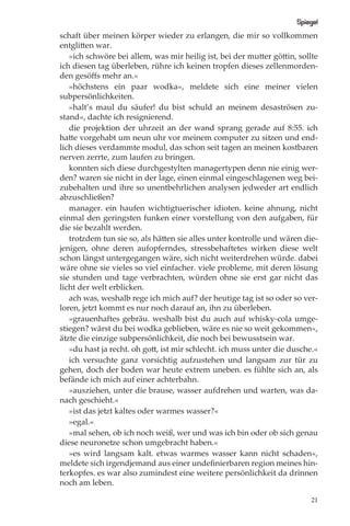 Spiegel
schaft über meinen körper wieder zu erlangen, die mir so vollkommen
entglitten war.
   »ich schwöre bei allem, was mir heilig ist, bei der mutter göttin, sollte
ich diesen tag überleben, rühre ich keinen tropfen dieses zellenmorden-
den gesöﬀs mehr an.«
   »höchstens ein paar wodka«, meldete sich eine meiner vielen
subpersönlichkeiten.
   »halt’s maul du säufer! du bist schuld an meinem desaströsen zu-
stand«, dachte ich resignierend.
   die projektion der uhrzeit an der wand sprang gerade auf 8:55. ich
hatte vorgehabt um neun uhr vor meinem computer zu sitzen und end-
lich dieses verdammte modul, das schon seit tagen an meinen kostbaren
nerven zerrte, zum laufen zu bringen.
   konnten sich diese durchgestylten managertypen denn nie einig wer-
den? waren sie nicht in der lage, einen einmal eingeschlagenen weg bei-
zubehalten und ihre so unentbehrlichen analysen jedweder art endlich
abzuschließen?
   manager. ein haufen wichtigtuerischer idioten. keine ahnung, nicht
einmal den geringsten funken einer vorstellung von den aufgaben, für
die sie bezahlt werden.
   trotzdem tun sie so, als hätten sie alles unter kontrolle und wären die-
jenigen, ohne deren aufopferndes, stressbehaftetes wirken diese welt
schon längst untergegangen wäre, sich nicht weiterdrehen würde. dabei
wäre ohne sie vieles so viel einfacher. viele probleme, mit deren lösung
sie stunden und tage verbrachten, würden ohne sie erst gar nicht das
licht der welt erblicken.
   ach was, weshalb rege ich mich auf? der heutige tag ist so oder so ver-
loren, jetzt kommt es nur noch darauf an, ihn zu überleben.
   »grauenhaftes gebräu. weshalb bist du auch auf whisky-cola umge-
stiegen? wärst du bei wodka geblieben, wäre es nie so weit gekommen«,
ätzte die einzige subpersönlichkeit, die noch bei bewusstsein war.
   »du hast ja recht. oh gott, ist mir schlecht. ich muss unter die dusche.«
   ich versuchte ganz vorsichtig aufzustehen und langsam zur tür zu
gehen, doch der boden war heute extrem uneben. es fühlte sich an, als
befände ich mich auf einer achterbahn.
   »ausziehen, unter die brause, wasser aufdrehen und warten, was da-
nach geschieht.«
   »ist das jetzt kaltes oder warmes wasser?«
   »egal.«
   »mal sehen, ob ich noch weiß, wer und was ich bin oder ob sich genau
diese neuronetze schon umgebracht haben.«
   »es wird langsam kalt. etwas warmes wasser kann nicht schaden«,
meldete sich irgendjemand aus einer undeﬁnierbaren region meines hin-
terkopfes. es war also zumindest eine weitere persönlichkeit da drinnen
noch am leben.

                                                                          21
 