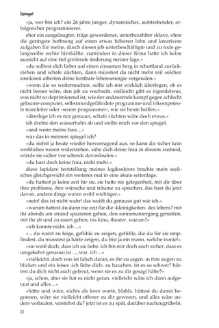 Spiegel
   »ja, wer bin ich? ein 26 jahre junger, dynamischer, aufstrebender, er-
folgreicher programmierer.
   eher ein ausgelaugter, träge gewordener, unterbezahlter sklave, ohne
die geringste hoﬀnung auf einen etwas höheren lohn und kreativere
aufgaben für meine, durch diesen job unterbeschäftigte und zu tode ge-
langweilte rechte hirnhälfte. zumindest in dieser ﬁrma hatte ich keine
aussicht auf eine tief greifende änderung meiner lage.«
   »du solltest dich lieber auf einen einsamen berg in schottland zurück-
ziehen und schafe züchten, dann müsstest du nicht mehr mit solchen
sinnlosen arbeiten deine kostbare lebensenergie vergeuden.«
   »wenn die so weitermachen, sollte ich mir wirklich überlegen, ob es
nicht besser wäre, den job zu wechseln. vielleicht gibt es irgendetwas,
was nicht so deprimierend ist, wie der andauernde kampf gegen schlecht
gelaunte computer, selbstmordgefährdete programme und inkompeten-
te teamleiter oder ›senior programmer‹, wie sie heute heißen.«
   »überlege ich es mir genauer, schafe züchten wäre doch etwas.«
   ich drehte den wasserhahn ab und stellte mich vor den spiegel.
   »und wenn meine frau ...«
   war das in meinem spiegel ich?
   »du siehst ja heute wieder hervorragend aus. so kann dir sicher kein
weibliches wesen widerstehen. sähe dich deine frau in diesem zustand,
würde sie sicher vor schreck davonlaufen.«
   »du hast doch keine frau, nicht mehr.«
   diese lapidare feststellung meines logiksektors brachte mein seeli-
sches gleichgewicht ein weiteres mal in eine akute seitenlage.
   »du hattest ja keine zeit für sie. sie hatte nie gelegenheit, mit dir über
ihre probleme, ihre wünsche und träume zu sprechen. das hast du jetzt
davon. andere dinge waren wohl wichtiger.«
   »nein! das ist nicht wahr! das weißt du genauso gut wie ich.«
   »warum hattest du dann nie zeit für die ›kleinigkeiten‹ des lebens? mit
ihr abends am strand spazieren gehen, den sonnenuntergang genießen.
mit ihr ab und zu essen gehen, ins kino, theater. warum?«
   »ich konnte nicht. ich ...«
   »... du warst zu feige, gefühle zu zeigen, gefühle, die du für sie emp-
ﬁndest. du musstest ja härte zeigen, du bist ja ein mann. welche ironie!«
   »sie weiß doch, dass ich sie liebe. ich bin mir doch auch sicher, dass es
umgekehrt genauso ist ..., war. ich ...«
   »vielleicht. doch was ist falsch daran, es ihr zu sagen. in ihre augen zu
blicken und ein leises ›ich liebe dich‹ zu hauchen. ist es so schwer? hät-
test du dich nicht auch gefreut, wenn sie es zu dir gesagt hätte?«
   »ja, schon, aber sie hat es nicht getan. vielleicht wäre ich dann aufge-
taut und alles ...«
   »hätte und wäre, nichts als leere worte, blabla. hättest du damit be-
gonnen, wäre sie vielleicht oﬀener zu dir gewesen, und alles wäre an-
ders verlaufen. verstehst du? jetzt ist es zu spät, darüber nachzugrübeln.
22
 