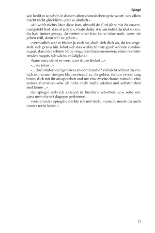 Spiegel
wie heißt es so schön in diesem alten chinesischen sprichwort: ›sex allein
macht nicht glücklich!‹ oder so ähnlich.«
   »du weißt nichts über diese frau, obwohl du fünf jahre mit ihr zusam-
mengelebt hast. das ist jetzt die strafe dafür. darum siehst du jetzt so aus.
du hast immer gesagt, du weinst einer frau keine träne nach. wenn sie
gehen will, dann soll sie gehen.«
   »vermutlich war es bisher ja auch so, doch sieh dich an, du trauerge-
stalt. sieh genau hin. lohnt sich das wirklich? rote geschwollene zombie-
augen, darunter schöne blaue ringe, kamikaze-neuronen, einen revoltie-
renden magen, schwäche, müdigkeit.«
   »kann sein, sie ist es wert, dass du so leidest ...«
   »... sie ist es ...«
   »... doch ändert es irgendwas an der tatsache? vielleicht solltest du ein-
fach mit einem riesigen blumenstrauß zu ihr gehen, sie um verzeihung
bitten, dich mit ihr aussprechen und um eine zweite chance winseln. eine
andere alternative sehe ich nicht, nicht mehr. alkohol und selbstmitleid
sind keine ...«
   der spiegel zerbrach klirrend in hunderte scherben. eine seife war
ganz unmotiviert dagegen gedonnert.
   »verdammter spiegel«, dachte ich mürrisch, »warum musst du auch
immer recht haben.«




                                                                           23
 