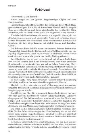 Schicksal

                            Schicksal
   »Da vorne ist ja der Bastard.«
   Hastor zeigte auf ein grünes, kugelförmiges Objekt auf dem
Hauptmonitor.
   »Welche krankhaften Hirne wohl in den Schöpfern dieser Missbildun-
gen stecken mögen? Ich hoﬀe, ich kann diesen Verrückten bald Auge in
Auge gegenüberstehen und ihnen eigenhändig ihre verﬂuchten Hälse
umdrehen, falls sie überhaupt so etwas wie Augen und Hälse besitzen.«
   Ähnliche Schiﬀe wie dieses hier waren vor ungefähr einem Jahr aus
dem Nichts aufgetaucht und verbreiteten Angst und Schrecken im ge-
samten Imperium. Sie vernichteten ohne ersichtlichen Grund jede Le-
bensform, die ihre Wege kreuzte, mit rücksichtsloser und brutalster
Gewalt.
   Die Erbauer dieser Schiﬀe waren anscheinend keinem bestimmten
Plan gefolgt, denn jedes der bisher entdeckten 768 Raumschiﬀe war ein-
zigartig. Es gab welche, deren Ausmaße die Durchmesser kleiner Monde
erreichten und andere, die gerade mal dreißig Meter groß waren.
   Ihre Oberﬂäche war seltsam zerfurcht und mit kleinen dunkelbrau-
nen Flecken übersät. Man hätte meinen können, eine durch grässliche
Brandwunden verunstaltete Haut vor sich zu haben. Anhand der Ober-
ﬂächenstrukturen konnten die Schiﬀe eindeutig identiﬁziert werden, sie
waren so verschieden, wie die Gehirnstrukturen der Mardukianer. Die
einzige Ähnlichkeit der Schiﬀe untereinander bestand ausschließlich in
der dunkelgrünen, matten Grundfarbe. Deshalb wurden diese Schiﬀe im
bekannten Universum auch »Narbenschiﬀe« genannt.
   So eine »Narbe« hing nun über einem Planeten mit der Bezeichnung
»Marduk« am Rande der westlichen Hemisphäre der Galaxis.
   Marduk, von den einheimischen auch »Niburu« genannt, war erst vor
ungefähr dreihundert Standardumlaufzeiten entdeckt und zur Besiede-
lung freigegeben worden.
   Zwei Drittel der Oberﬂäche waren mit Wasser bedeckt und nur zwei
der vier größten Landmassen wiesen lebensfreundliche Lebensbe-
dingungen auf. Die beiden anderen wanden sich um den Nord- bzw.
Südpol und waren unter Kilometer dicken Eisschichten begraben. Die
Durchschnittstemperaturen lagen dort mindestens sechzig Grad unter
denen, die von den Mardukianern als angenehm empfunden wurden.
   Die ersten Siedler hatten drei Gebiete auf dem größten Kontinent Mar-
duks für ihre Stützpunkte ausgewählt. Eine Siedlung war an der süd-
lichen Spitze dieses »Superkontinents« errichtet worden, der eigentlich
aus zwei Teilen bestand, die nur durch eine kaum fünfhundert Kilometer
breite Landbrücke verbunden waren.
   Sie war auf einer Hochebene angelegt worden, von der man, von der
einen Seite aus, einen wunderbaren Ausblick auf das Meer, und von der
anderen, eine herrliche Fernsicht auf eine unendliche, bewaldete Hügel-
24
 