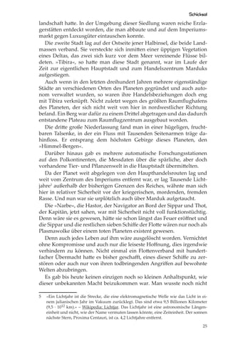 Schicksal
landschaft hatte. In der Umgebung dieser Siedlung waren reiche Erzla-
gerstätten entdeckt worden, die man abbaute und auf dem Imperiums-
markt gegen Luxusgüter eintauschen konnte.
   Die zweite Stadt lag auf der Ostseite jener Halbinsel, die beide Land-
massen verband. Sie versteckte sich inmitten einer üppigen Vegetation
eines Deltas, das zwei sich kurz vor dem Meer vereinende Flüsse bil-
deten. »Tibira«, so hatte man diese Stadt genannt, war im Laufe der
Zeit zur eigentlichen Hauptstadt und zum Handelszentrum Marduks
aufgestiegen.
   Auch wenn in den letzten dreihundert Jahren mehrere eigenständige
Städte an verschiedenen Orten des Planeten gegründet und auch auto-
nom verwaltet wurden, so waren ihre Handelsbeziehungen doch eng
mit Tibira verknüpft. Nicht zuletzt wegen des größten Raumﬂughafens
des Planeten, der sich nicht weit von hier in nordwestlicher Richtung
befand. Ein Berg war dafür zu einem Drittel abgetragen und das dadurch
entstandene Plateau zum Raumﬂugzentrum ausgebaut worden.
   Die dritte große Niederlassung fand man in einer hügeligen, frucht-
baren Talsenke, in der ein Fluss mit Tausenden Seitenarmen träge da-
hinﬂoss. Er entsprang dem höchsten Gebirge dieses Planeten, den
»Himmel-Bergen«.
   Darüber hinaus gab es mehrere automatische Forschungsstationen
auf den Polkontinenten, die Messdaten über die spärliche, aber doch
vorhandene Tier- und Pﬂanzenwelt in die Hauptstadt übermittelten.
   Da der Planet weit abgelegen von den Haupthandelsrouten lag und
weit vom Zentrum des Imperiums entfernt war, er lag Tausende Licht-
jahre5 außerhalb der bisherigen Grenzen des Reiches, wähnte man sich
hier in relativer Sicherheit vor der kriegerischen, mordenden, fremden
Rasse. Und nun war sie urplötzlich auch über Marduk aufgetaucht.
   Die »Narbe«, die Hastor, der Navigator an Bord der Sippar und Thot,
der Kapitän, jetzt sahen, war mit Sicherheit nicht voll funktionstüchtig.
Denn wäre sie es gewesen, hätte sie schon längst das Feuer eröﬀnet und
die Sippar und die restlichen sieben Schiﬀe der Flotte wären nur noch als
Plasmawolke über einem toten Planeten existent gewesen.
   Denn auch jedes Leben auf ihm wäre ausgelöscht worden. Vernichtet
ohne Kompromisse und auch nur die leiseste Hoﬀnung, dies irgendwie
verhindern zu können. Nicht einmal ein Flottenverband mit hundert-
facher Übermacht hatte es bisher geschaﬀt, eines dieser Schiﬀe zu zer-
stören oder auch nur von ihren todbringenden Angriﬀen auf bewohnte
Welten abzubringen.
   Es gab bis heute keinen einzigen noch so kleinen Anhaltspunkt, wie
dieser unbekannten Macht beizukommen war. Man wusste noch nicht

5   »Ein Lichtjahr ist die Strecke, die eine elektromagnetische Welle wie das Licht in ei-
    nem julianischen Jahr im Vakuum zurücklegt. Das sind etwa 9,5 Billionen Kilometer
    (9,5 · 1012 km).« – Wikipedia: Lichtjar. Das Lichtjahr ist eine astronomische Längen-
    einheit und nicht, wie der Name vermuten lassen könnte, eine Zeiteinheit. Der sonnen
    nächste Stern, Proxima Centauri, ist ca. 4,2 Lichtjahre entfernt.

                                                                                       25
 