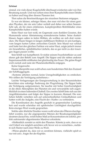 Schicksal
einmal, wie viele dieser Kugelschiﬀe überhaupt existierten oder wie ihre
Besatzung aussah. Und nun schien eines ihrer Kampfschiﬀe einen Defekt
zu haben und hing über diesem Planeten fest.
   Thot nahm die Bereitmeldungen der einzelnen Stationen entgegen.
   Er war ein kleiner, sehniger Mann, den man viel eher für einen geni-
alen Physiker, der nie sein Labor verließ und daher nur selten Sonnen-
licht sah, als für einen erfahrenen, kampferprobten Befehlshaber eines
Kampfschiﬀes halten würde.
   Seine Haut war fast weiß, im Gegensatz zum dunklen Grauton, den
Humanoide seiner Abstammung normalerweise hatten. Seine dunkel-
blauen Augen saßen in tiefen Höhlen, als wollten sie sich dort verste-
cken. Die Haare hingen in langen stahlblauen Strähnen in sein kantiges,
vom langen harten Leben zerfurchtes Gesicht. Sein Mund war schmal
und hatte fast den gleichen Farbton wie seine Haut, zeigte jedoch immer
ein freundliches, spitzbübisches Lächeln, das so gar nicht zu den trauri-
gen Augen passen wollte.
   Sein Schiﬀ war kampfbereit. Er nickte seinem Feuerleitoﬃzier zu und
dieser gab den Befehl zum Angriﬀ. Die Sippar und die sieben anderen
Imperiumsschiﬀe eröﬀneten fast gleichzeitig das Feuer. Die grüne Kugel
wich zurück und raste der Planetenoberﬂäche entgegen.
   Keine Gegenwehr.
   Hastor überprüfte nun wohl schon zum hundertsten Mal den Zustand
der Schiﬀsaggregate.
   »Systeme arbeiten normal, keine Unregelmäßigkeiten zu entdecken.
Wir sollten die Verfolgung aufnehmen.«
   Leichte Verlagerungen der Energieverteilung in den Steuereinheiten
bewirkten eine sofortige Änderung der Flugrichtung. Die Sippar hatte
die Verfolgung aufgenommen. Sie tauchte mit hoher Geschwindigkeit
in die obere Atmosphäre des Planeten ein und verwandelte sich augen-
blicklich in einen lodernden Glutball. Ein zweites Schiﬀ löste sich aus der
Angriﬀsformation und folgte der Sippar in kurzem Abstand. Die rest-
lichen Schiﬀe verteilten sich auf unterschiedlichen Umlaufbahnen und
hatten wohl die Aufgabe, eine Flucht der »Narbe« zu verhindern.
   Die Koordination des Angriﬀs geschah in gespenstischer Lautlosig-
keit und wurde scheinbar mit spielerischer Leichtigkeit durchgeführt.
Kein einziges Wort wurde gesprochen.
   Solche oder ähnliche Einsätze waren wohl schon des Öfteren durchge-
führt worden, nur die angespannten Mienen der Besatzungsmitglieder
deuteten darauf hin, welch hohes Maß an Konzentration ein solches, per-
fekt aufeinander abgestimmtes Manöver erforderte.
   »Hoﬀentlich zerstört es nicht den Planeten. Könnte ja sein, dass es so
viel Unheil wie möglich anrichten will, bevor wir es vernichten«, melde-
te sich Hastor nach einer Weile zu Wort.
   »Wieso glaubst du, dass wir es zerstören können, vielleicht spielt es
nur mit uns«, fragte ihn der Kapitän.

26
 