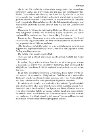 Schicksal
   »Ja, in der Tat, vielleicht spielen diese Ausgeburten des dunkelsten
Schwarzen Loches des Universums nur mit uns. Ein beruhigender Ge-
danke. Dann sollten wir alles tun, um ihnen den Spaß nicht zu verder-
ben«, meinte der Feuerleitoﬃzier sarkastisch und aktivierte den Ener-
gieﬂuss zu den vorderen Plasmabänken. In kurzen Intervallen verließen
hoch energetische Plasma Schockwellen die Fokussiereinrichtungen und
hinterließen glühende Bahnen überall dort, wo sie auf Luftmoleküle
stießen.
   Das zweite Schiﬀ feuerte gleichzeitig. Dutzende Blitze zuckten in Rich-
tung der grünen »Narbe« und hüllten sie in eine Feuerwand. Sie verlor
rasch an Höhe und raste auf das »Himmel-Berg-Massiv« zu.
   Etwas an ihrer Steuerung schien nicht zu funktionieren. Die Kugel
sackte durch, ﬁng sich wieder, um dann in schlingernden, rollenden Be-
wegungen weiter an Höhe zu verlieren.
   »Die Besatzung scheint besoﬀen zu sein. Möglicherweise sieht sie uns
doppelt und ergreift deshalb die Flucht«, bemerkte der Kapitän in einem
Anﬂug von Galgenhumor.
   Die Schiﬀe feuerten ein zweites Mal.
   Thot sah sich plötzlich mit einem aufsteigenden Gefühl der Angst
konfrontiert.
   Er dachte, Angst wäre in dieser Situation an sich eine ganz norma-
le Reaktion. Sie waren zwar in relativer Sicherheit, doch es bestand die
Möglichkeit, dass dieses Schiﬀ sie, noch während es abstürzte, mit in den
Tod riss.
   Ja, er hatte von irgendwoher die Gewissheit, dieses Schiﬀ werde ab-
stürzen und nichts von ihm übrig bleiben. Doch bevor sich weitere Ge-
danken in sein Bewusstsein drängen konnten, sah er das Kugelschiﬀ ei-
nen Berg rammen und in einer gewaltigen Explosion vergehen.
   Es existierte nicht mehr, und nach einer Sekunde der Sprachlosigkeit
und des Staunens über den unvorhergesehenen Ausgang dieser Kon-
frontation brach Jubel an Bord der Sippar aus. Diese »Narbe« war das
erste dieser fremden Schiﬀe gewesen, welches durch die konzentrierte
Feuerkraft eines mardukianischen Flottenverbandes zerstört worden
war und unter Umständen fanden sich in den Trümmern Hinweise, wie
man dieser furchtbaren Bedrohung begegnen konnte.




                                                                        27
 
