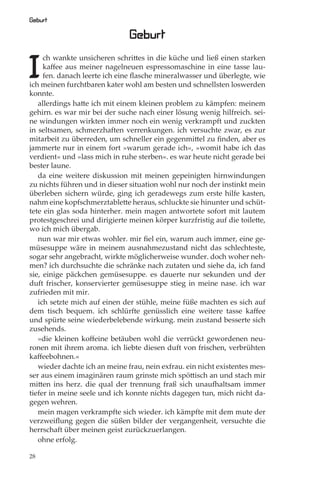 Geburt

                               Geburt

I
     ch wankte unsicheren schrittes in die küche und ließ einen starken
     kaﬀee aus meiner nagelneuen espressomaschine in eine tasse lau-
     fen. danach leerte ich eine ﬂasche mineralwasser und überlegte, wie
ich meinen furchtbaren kater wohl am besten und schnellsten loswerden
konnte.
   allerdings hatte ich mit einem kleinen problem zu kämpfen: meinem
gehirn. es war mir bei der suche nach einer lösung wenig hilfreich. sei-
ne windungen wirkten immer noch ein wenig verkrampft und zuckten
in seltsamen, schmerzhaften verrenkungen. ich versuchte zwar, es zur
mitarbeit zu überreden, um schneller ein gegenmittel zu ﬁnden, aber es
jammerte nur in einem fort »warum gerade ich«‚ »womit habe ich das
verdient« und »lass mich in ruhe sterben«. es war heute nicht gerade bei
bester laune.
   da eine weitere diskussion mit meinen gepeinigten hirnwindungen
zu nichts führen und in dieser situation wohl nur noch der instinkt mein
überleben sichern würde, ging ich geradewegs zum erste hilfe kasten,
nahm eine kopfschmerztablette heraus, schluckte sie hinunter und schüt-
tete ein glas soda hinterher. mein magen antwortete sofort mit lautem
protestgeschrei und dirigierte meinen körper kurzfristig auf die toilette,
wo ich mich übergab.
   nun war mir etwas wohler. mir ﬁel ein, warum auch immer, eine ge-
müsesuppe wäre in meinem ausnahmezustand nicht das schlechteste,
sogar sehr angebracht, wirkte möglicherweise wunder. doch woher neh-
men? ich durchsuchte die schränke nach zutaten und siehe da, ich fand
sie, einige päckchen gemüsesuppe. es dauerte nur sekunden und der
duft frischer, konservierter gemüsesuppe stieg in meine nase. ich war
zufrieden mit mir.
   ich setzte mich auf einen der stühle, meine füße machten es sich auf
dem tisch bequem. ich schlürfte genüsslich eine weitere tasse kaﬀee
und spürte seine wiederbelebende wirkung. mein zustand besserte sich
zusehends.
   »die kleinen koﬀeine betäuben wohl die verrückt gewordenen neu-
ronen mit ihrem aroma. ich liebte diesen duft von frischen, verbrühten
kaﬀeebohnen.«
   wieder dachte ich an meine frau, nein exfrau. ein nicht existentes mes-
ser aus einem imaginären raum grinste mich spöttisch an und stach mir
mitten ins herz. die qual der trennung fraß sich unaufhaltsam immer
tiefer in meine seele und ich konnte nichts dagegen tun, mich nicht da-
gegen wehren.
   mein magen verkrampfte sich wieder. ich kämpfte mit dem mute der
verzweiﬂung gegen die süßen bilder der vergangenheit, versuchte die
herrschaft über meinen geist zurückzuerlangen.
   ohne erfolg.

28
 