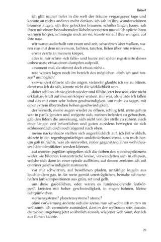Geburt
   ich glitt immer tiefer in die welt der träume vergangener tage und
konnte an nichts anderes mehr denken. ich sah in ihre wunderschönen
braunen augen, sah ihre gelockten braunen, schulterlangen haare, sah
ihren mit einem bezaubernden lächeln verzierten mund. ich spürte ihren
warmen körper, schmiegte mich an sie, küsste sie auf ihre wangen, auf
ihre nase.
   wir waren außerhalb von raum und zeit, schwebten über wolken, wa-
ren eins mit dem universum, lachten, tanzten, liefen über rote wiesen ...
   etwas zerrte an meinem körper.
   alles in mir schrie »ich falle« und kurze zeit später registrierte dieses
unbewusste etwas einen dumpfen aufprall.
   »moment mal, da stimmt doch etwas nicht.«
   rote wiesen lagen noch im bereich des möglichen. doch ich und tan-
zen? unmöglich!
   verwundert öﬀnete ich die augen. vielmehr glaubte ich sie zu öﬀnen,
denn was ich da sah, konnte nicht die wirklichkeit sein.
   daher schloss ich sie gleich wieder und fühlte, jetzt bewusst, eine nicht
erklärbare kraft auf meinen körper wirken. mir war, als würde ich fallen
und das mit einer sehr hohen geschwindigkeit. um nicht zu sagen, mit
einer extrem übertrieben hohen geschwindigkeit.
   der versuch, meine augen wieder zu öﬀnen, schlug fehl. mein gehirn
war in panik geraten und weigerte sich, meinen befehlen zu gehorchen,
gab den lidern die anweisung, sich nicht von der stelle zu rühren. nach
einer langen zeit beharrlichen und guten zuredens bewegten sie sich
schlussendlich doch noch zögernd nach oben.
   meine nackenhaare stellten sich augenblicklich auf. ich ﬁel wirklich,
stürzte in ein regenbogenfarbiges undeﬁnierbares etwas. um mich her-
um gab es nichts, was als sinnvoller, realer gegenstand eines wohnhau-
ses hätte identiﬁziert werden können.
   auf meinen pupillen spiegelten sich die farben des sonnenspektrums
wider. sie bildeten konzentrische kreise, verwandelten sich in ellipsen,
welche sich dann in einer spirale auﬂösten, auf dessen zentrum ich mit
enormer geschwindigkeit zusteuerte.
   vor mir schwirrten, auf besoﬀenen pfaden, unzählige kugeln aus
leuchtendem gas, in für mein gemüt unerträglichen, beinahe schmerz-
haften farbkompositionen aus grün, rot und gelb.
   um diese gasbällchen, oder waren es lumineszierende festkör-
per?, kreisten mit hoher geschwindigkeit, in engen bahnen, kleine
lichtpünktchen.
   sternensysteme? planetensysteme? atome?
   ohne vorwarnung änderte sich die szene. nun schwebte ich mitten im
weltraum. ich vermutete zumindest, dass es der weltraum sein musste,
da meine umgebung jetzt so ähnlich aussah, wie jener weltraum, den ich
aus ﬁlmen kannte.


                                                                          29
 