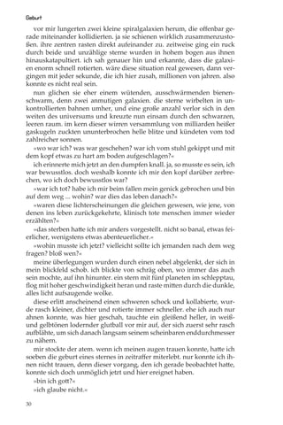 Geburt
   vor mir lungerten zwei kleine spiralgalaxien herum, die oﬀenbar ge-
rade miteinander kollidierten. ja sie schienen wirklich zusammenzusto-
ßen. ihre zentren rasten direkt aufeinander zu. zeitweise ging ein ruck
durch beide und unzählige sterne wurden in hohem bogen aus ihnen
hinauskatapultiert. ich sah genauer hin und erkannte, dass die galaxi-
en enorm schnell rotierten. wäre diese situation real gewesen, dann ver-
gingen mit jeder sekunde, die ich hier zusah, millionen von jahren. also
konnte es nicht real sein.
   nun glichen sie eher einem wütenden, ausschwärmenden bienen-
schwarm, denn zwei anmutigen galaxien. die sterne wirbelten in un-
kontrollierten bahnen umher, und eine große anzahl verlor sich in den
weiten des universums und kreuzte nun einsam durch den schwarzen,
leeren raum. im kern dieser wirren versammlung von milliarden heißer
gaskugeln zuckten ununterbrochen helle blitze und kündeten vom tod
zahlreicher sonnen.
   »wo war ich? was war geschehen? war ich vom stuhl gekippt und mit
dem kopf etwas zu hart am boden aufgeschlagen?«
   ich erinnerte mich jetzt an den dumpfen knall. ja, so musste es sein, ich
war bewusstlos. doch weshalb konnte ich mir den kopf darüber zerbre-
chen, wo ich doch bewusstlos war?
   »war ich tot? habe ich mir beim fallen mein genick gebrochen und bin
auf dem weg ... wohin? war dies das leben danach?«
   »waren diese lichterscheinungen die gleichen gewesen, wie jene, von
denen ins leben zurückgekehrte, klinisch tote menschen immer wieder
erzählten?«
   »das sterben hatte ich mir anders vorgestellt. nicht so banal, etwas fei-
erlicher, wenigstens etwas abenteuerlicher.«
   »wohin musste ich jetzt? vielleicht sollte ich jemanden nach dem weg
fragen? bloß wen?«
   meine überlegungen wurden durch einen nebel abgelenkt, der sich in
mein blickfeld schob. ich blickte von schräg oben, wo immer das auch
sein mochte, auf ihn hinunter. ein stern mit fünf planeten im schlepptau,
ﬂog mit hoher geschwindigkeit heran und raste mitten durch die dunkle,
alles licht aufsaugende wolke.
   diese erlitt anscheinend einen schweren schock und kollabierte, wur-
de rasch kleiner, dichter und rotierte immer schneller. ehe ich auch nur
ahnen konnte, was hier geschah, tauchte ein gleißend heller, in weiß-
und gelbtönen lodernder glutball vor mir auf, der sich zuerst sehr rasch
aufblähte, um sich danach langsam seinem scheinbaren enddurchmesser
zu nähern.
   mir stockte der atem. wenn ich meinen augen trauen konnte, hatte ich
soeben die geburt eines sternes in zeitraﬀer miterlebt. nur konnte ich ih-
nen nicht trauen, denn dieser vorgang, den ich gerade beobachtet hatte,
konnte sich doch unmöglich jetzt und hier ereignet haben.
   »bin ich gott?«
   »ich glaube nicht.«

30
 