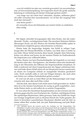 Geburt
   »war ich wirklich tot oder nur verrückt geworden? ein nervenkollaps.
eine art bewusstseinsspaltung, hervorgerufen durch die große seelische
belastung in verbindung mit meiner trinkorgie gestern nacht?«
   »wie lange war ich schon hier? sekunden, stunden, millionen jahre?
ich sollte versuchen hier rauszukommen. wo ist hier der ausgang? hört
mich den niemand?«
   »nur keine panik.6«
   ich versuchte etwas mir bekanntes aus meiner küche zu entdecken.
   ohne erfolg.


1

   Die Sippar schwebte bewegungslos über dem Krater, den die explo-
dierende »Narbe« zurückgelassen hatte. Die einzelnen Stationen führten
Messungen durch, um den Absturz des fremden Raumschiﬀes später in
Simulationen möglichst genau rekonstruieren zu können.
   Hastor hatte die langweilige Aufgabe, das Schiﬀ in ruhiger Lage,
knapp über der Wasseroberﬂäche zu halten, was hieß, dass er nichts zu
tun hatte. Dieses Schiﬀ meisterte diese banale Aufgabe ohne Schwierig-
keiten von alleine und besser als die meisten Piloten im Einﬂussbereich
des Imperiums es je vollbracht hätten.
   Sicher, Hastor war kein Durchschnittspilot. Im Gegenteil, er war einer
der besten unter den »Navigatoren«, die ohnehin schon eine Sonderstel-
lung in der Hierarchie der Oﬃziere der Imperiumsﬂotte einnahmen. Er
hätte es jederzeit mit dem Computersystem der Sippar aufnehmen kön-
nen und hatte dieses Schiﬀ schon oft aus Situationen heraus manövriert,
an denen ein Computer einfach an mangelnder Intuition gescheitert
wäre. Doch weshalb sollte er sich mit Dingen belasten, die auch ohne
sein Zutun zur vollsten Zufriedenheit gelöst wurden?
   Er warf nur ab und zu einen Blick auf die Statusanzeigen und verge-
wisserte sich, dass alles nach Plan verlief.
   »Ich bin froh, dass dieses Loch nicht unser Grab geworden ist. Außer-
dem ist es für meinen Geschmack ein wenig zu groß ausgefallen«, mur-
melte Hastor mehr zu sich selbst als zu seinem Vorgesetzten.
   Er war schon bei Hunderten Kampfeinsätzen an den Grenzen des Im-
periums gegen den bis zum Erscheinen der »Narben« mächtigsten Feind,
die reptilartigen Reptorianer, dabei gewesen, hatte das Gefühl der Angst
zur Genüge ausgekostet und zu oft jenen Hauch des Todes gespürt, der
einen in besonders aussichtslosen Situationen überﬁel und die Zeit zu
einem zähen Brei werden ließ, der jede Wahrnehmung und jede Reak-

6   »Per Anhalter durch die Galaxis (auch: Per Anhalter ins All, Originaltitel: The
    Hitchhiker’s Guide to the Galaxy) ist das bekannteste Werk des englischen Schriftstel-
    lers Douglas Adams. Es handelt sich um eine Mischung aus Komödie bzw. Satire und
    Science Fiction, die zuerst als Hörspielserie vom BBC-Radio ausgestrahlt wurde. […]
    Die Geschichte erlangte schon früh Kultcharakter, wobei der charakteristische Humor
    des Autors besonderen Anklang fand.« – Wikipedia: Per Anhalter durch die Galaxis

                                                                                       31
 