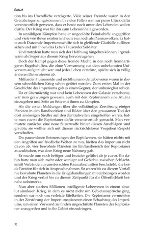 Geburt
tion bis ins Unendliche verzögerte. Viele seiner Freunde waren in den
Grenzkriegen umgekommen. In vielen Fällen war nur pures Glück dafür
verantwortlich gewesen, dass er heute noch unter den Lebenden weilen
durfte. Der Krieg war für ihn zum Lebensinhalt geworden.
   In unzähligen Kämpfen hatte er ungezählte Feindschiﬀe angegriﬀen
und viele von ihnen existierten heute nur noch als Plasmawolken. Er hat-
te auch Dutzende Imperiumsschiﬀe sich in gleißende Glutbälle auﬂösen
sehen und mit ihnen das Leben Tausender Soldaten.
   Und trotzdem hatte man sich der Hoﬀnung hingeben können, irgend-
wann als Sieger aus diesem Krieg hervorzugehen.
   Doch der Kampf gegen diese fremde Macht, in den noch fremdarti-
geren Kugelschiﬀen, die ohne Vorwarnung aus dem unbekannten Uni-
versum aufgetaucht war und jedes Leben zerstörte, spielte sich in völlig
anderen Dimensionen ab.
   Milliarden humanoide und nichthumanoide Lebewesen waren in die-
sem schrecklichen Krieg schon getötet worden. Zum ersten Mal in der
Geschichte des Imperiums gab es einen Gegner, der unbesiegbar schien.
   Da er übermächtig war und kein Lebewesen der Galaxie verschonte,
war man gezwungen gewesen, auch mit den Reptorianern eine Allianz
einzugehen und Seite an Seite mit ihnen zu kämpfen.
   Als die ersten Meldungen über die vollständige Zerstörung einiger
Planeten in den Randbezirken und Bilder über den grausamen Tod der
dort ansässigen Siedler auf den Zentralwelten eingetroﬀen waren, hat-
te man zuerst die Reptorianer dafür verantwortlich gemacht. Man ver-
mutete zunächst eine neue Superwaﬀe hinter diesen Anschlägen und
glaubte, sie wollten sich mit diesem rücksichtslosen Vorgehen Respekt
verschaﬀen.
   Die pausenlosen Beteuerungen der Reptilwesen, sie hätten nichts mit
den Angriﬀen auf friedliche Welten zu tun, hielten das Imperium nicht
davon ab, vier bewohnte Planeten im Einﬂussbereich der Reptorianer
auszulöschen, was dem Krieg neue Nahrung gab.
   Er wurde nun noch heftiger und brutaler geführt als je zuvor. Bis da-
hin hatte man sich mehr oder weniger auf Gefechte zwischen Schlacht-
schiﬀ Verbänden in unerforschten Raumabschnitten beschränkt, die bei-
de Parteien für sich in Anspruch nahmen. So waren bis zu diesem Vorfall
nie bewohnte Planeten in die Kriegshandlungen mit einbezogen worden
und der Krieg verlief bis zu diesem Zeitpunkt für die Öﬀentlichkeit bei-
nahe unbemerkt.
   Nun aber starben Millionen intelligente Lebewesen in einem abso-
lut sinnlosen Krieg, in dem es nicht mehr um Gebietsansprüche ging,
sondern nur noch um verletzte Eitelkeiten. Die Reptorianer vermuteten
in der Zerstörung der Imperiumsplaneten einen Schachzug des Imperi-
ums, um einen Vorwand zu ﬁnden ungeschützte Planeten der Reptoria-
ner anzugreifen und in ihr Gebiet einzudringen.



32
 