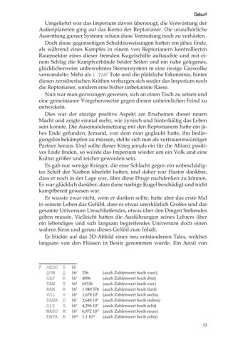 Geburt
   Umgekehrt war das Imperium davon überzeugt, die Verwüstung der
Außenplaneten ging auf das Konto der Reptorianer. Die unaufhörliche
Ausrottung ganzer Systeme schien diese Vermutung noch zu verhärten.
   Doch diese gegenseitigen Schuldzuweisungen hatten ein jähes Ende,
als während eines Kampfes in einem von Reptorianern kontrollierten
Raumsektor eines dieser fremden Kugelschiﬀe auftauchte und mit ei-
nem Schlag die Kampfverbände beider Seiten und ein nahe gelegenes,
glücklicherweise unbewohntes Sternensystem in eine riesige Gaswolke
verwandelte. Mehr als 1 TAN7 Tote und die plötzliche Erkenntnis, hinter
diesen zerstörerischen Kräften verbargen sich weder das Imperium noch
die Reptorianer, sondern eine bisher unbekannte Rasse.
   Nun war man gezwungen gewesen, sich an einen Tisch zu setzen und
eine gemeinsame Vorgehensweise gegen diesen unheimlichen Feind zu
entwickeln.
   Dies war der einzige positive Aspekt am Erscheinen dieser neuen
Macht und zeigte einmal mehr, wie zynisch und hinterhältig das Leben
sein konnte. Die Auseinandersetzung mit den Reptorianern hatte ein jä-
hes Ende gefunden. Jemand, von dem man geglaubt hatte, ihn bedin-
gungslos bekämpfen zu müssen, stellte sich nun als vertrauenswürdiger
Partner heraus. Und sollte dieser Krieg jemals ein für die Allianz positi-
ves Ende ﬁnden, so würde das Imperium wieder um ein Volk und eine
Kultur größer und reicher geworden sein.
   Es gab nur wenige Krieger, die eine Schlacht gegen ein unbeschädig-
tes Schiﬀ der Narben überlebt hatten, und daher war Hastor dankbar,
dass er noch in der Lage war, über diese Dinge nachdenken zu können.
Er war glücklich darüber, dass diese narbige Kugel beschädigt und nicht
kampfbereit gewesen war.
   Er wusste zwar nicht, wem er danken sollte, hatte aber das erste Mal
in seinem Leben das Gefühl, dass es etwas unerklärlich Großes und das
gesamte Universum Umschließendes, etwas über den Dingen Stehendes
geben musste. Vielleicht hatten die Ausführungen seines Lehrers über
ein lebendiges und sich langsam begreifendes Universum doch einen
wahren Kern und genau dieses Gefühl zum Inhalt.
   Er blickte auf das 3D-Abbild eines neu entstandenen Tales, welches
langsam von den Flüssen in Besitz genommen wurde. Ein Areal von



7   SEDU   S   16
    QUM    Q   162    256          (auch Zahlenwert hoch zwei)
    GAF    R   163    4096         (auch Zahlenwert hoch drei)
    TAN    T   164    65536        (auch Zahlenwert hoch vier)
    BAN    B   165    1 048 576    (auch Zahlenwert hoch fünf)
    VOL    V   166    1,678 107    (auch Zahlenwert hoch sechs)
    DANA   D   167    2,648 108    (auch Zahlenwert hoch sieben)
    GIS    G   168    4,296 109    (auch Zahlenwert hoch acht)
    MARU   M   169    6,872 1010   (auch Zahlenwert hoch neun)
    ENFA   E   1610   1.1 1012     (auch Zahlenwert hoch zehn)

                                                                        33
 