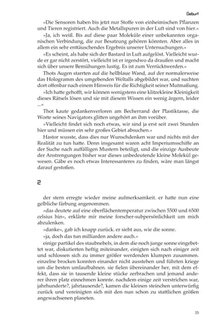 Geburt
    »Die Sensoren haben bis jetzt nur Stoﬀe von einheimischen Pﬂanzen
und Tieren registriert. Auch die Metallspuren in der Luft sind von hier.«
    »Ja, ich weiß. Bis auf diese paar Moleküle einer unbekannten orga-
nischen Verbindung, die zur Besatzung gehören könnten. Aber alles in
allem ein sehr enttäuschendes Ergebnis unserer Untersuchungen.«
    »Es scheint, als habe sich der Bastard in Luft aufgelöst. Vielleicht wur-
de er gar nicht zerstört, vielleicht ist er irgendwo da draußen und macht
sich über unsere Bemühungen lustig. Es ist zum Verrücktwerden.«
    Thots Augen starrten auf die hellblaue Wand, auf der normalerweise
das Hologramm des umgebenden Weltalls abgebildet war, und suchten
dort oﬀenbar nach einem Hinweis für die Richtigkeit seiner Mutmaßung.
    »Ich hatte gehoﬀt, wir können wenigstens eine klitzekleine Kleinigkeit
dieses Rätsels lösen und sie mit diesem Wissen ein wenig ärgern, leider
...«
    Thot kaute gedankenverloren am Becherrand der Plastiktasse, die
Worte seines Navigators glitten ungehört an ihm vorüber.
    »Vielleicht ﬁndet sich noch etwas, wir sind ja erst seit zwei Stunden
hier und müssen ein sehr großes Gebiet absuchen.«
    Hastor wusste, dass dies nur Wunschdenken war und nichts mit der
Realität zu tun hatte. Denn insgesamt waren acht Imperiumsschiﬀe an
der Suche nach auﬀälligen Mustern beteiligt, und die einzige Ausbeute
der Anstrengungen bisher war dieses unbedeutende kleine Molekül ge-
wesen. Gäbe es noch etwas Interessanteres zu ﬁnden, wäre man längst
darauf gestoßen.


2

   der stern erregte wieder meine aufmerksamkeit. er hatte nun eine
gelbliche färbung angenommen.
   »das deutete auf eine oberﬂächentemperatur zwischen 5500 und 6500
celsius hin«, erklärte mir meine forscher-subpersönlichkeit um mich
abzulenken.
   »danke«, gab ich knapp zurück. er sieht aus, wie die sonne.
   »ja, doch das tun milliarden andere auch.«
   einige partikel des staubnebels, in dem die noch junge sonne eingebet-
tet war, diskutierten heftig miteinander, einigten sich nach einiger zeit
und schlossen sich zu immer größer werdenden klumpen zusammen.
einzelne brocken konnten einander nicht ausstehen und führten kriege
um die besten umlaufbahnen. sie ﬁelen übereinander her, mit dem ef-
fekt, dass sie in tausende kleine stücke zerbrachen und jemand ande-
rer ihren platz einnehmen konnte. nachdem einige zeit verstrichen war,
jahrhunderte?, jahrtausende?, kamen die kleinen steinchen unterwürﬁg
zurück und vereinigten sich mit den nun schon zu stattlichen größen
angewachsenen planeten.

                                                                           35
 