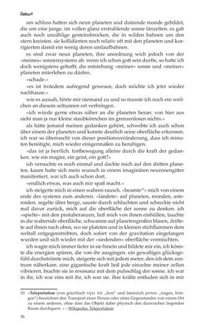 Geburt
   am schluss hatten sich neun planeten und dutzende monde gebildet,
die um eine junge, im vollen glanz erstrahlende sonne tänzelten. es gab
auch noch unzählige gesteinsbrocken, die in wilden bahnen um den
stern kreisten. sie kollidierten noch relativ oft mit den planeten und kor-
rigierten damit ein wenig deren umlaufbahnen.
   es sind zwar neun planeten, ihre anordnung wich jedoch von der
»meines« sonnensystems ab. wenn ich schon gott sein durfte, so hatte ich
doch wenigstens gehoﬀt, die entstehung »meiner« sonne und »meiner«
planeten miterleben zu dürfen.
   »schade.«
   »es ist trotzdem aufregend gewesen, doch möchte ich jetzt wieder
nachhause.«
   wie es aussah, hörte mir niemand zu und so musste ich noch ein weil-
chen an diesem seltsamen ort verbringen.
   »ich würde gerne etwas näher an die planeten heran. von hier aus
sieht man ja nur kleine staubkörnchen im grenzenlosen nichts.«
   als hätte jemand meinen gedanken gehört, schwebte ich auch schon
über einem der planeten und konnte deutlich seine oberﬂäche erkennen.
ich war so überrascht von dieser positionsveränderung, dass ich minu-
ten benötigte, mich wieder einigermaßen zu beruhigen.
   »das ist ja herrlich. fortbewegung alleine durch die kraft der gedan-
ken. wie ein magier, ein geist, ein gott?«
   ich versuchte es noch einmal und dachte mich auf den dritten plane-
ten. kaum hatte sich mein wunsch in einem imaginären neuronengitter
manifestiert, war ich auch schon dort.
   »endlich etwas, was auch mir spaß macht.«
   ich steigerte mich in einen wahren rausch. »beamte10« mich von einem
ende des systems zum anderen. »landete« auf planeten, monden, aste-
roiden. segelte über berge, sauste durch schluchten und schreckte nicht
mal davor zurück, mich auf die oberﬂäche der sonne zu denken. ich
»spielte« mit den protuberanzen, ließ mich von ihnen einhüllen, tauchte
in die wabernde oberﬂäche, schwamm auf planetengroßen blasen, drifte-
te auf ihnen nach oben, wo sie platzten und in kleinen stichﬂammen dem
weltall entgegenstrebten, doch sofort von der gravitation eingefangen
wurden und sich wieder mit der »siedenden« oberﬂäche vermischten.
   ich wagte mich immer tiefer in sie hinein und bildete mir ein, ich könn-
te die energien spüren, die von ihr ausgingen. ein gewaltiges glücksge-
fühl durchströmte mich, steigerte sich mit jedem meter, den ich dem zen-
trum näherkam. eine gigantische kraft ließ jede einzelne meiner zellen
vibrieren, brachte sie in resonanz mit dem pulsschlag der sonne. ich war
in ihr, ich war eins mit ihr, ich war sie. ihre kräfte entluden sich in mir


10 »Teleportation (von griechisch τῆλε tele „fern“ und lateinisch portare „tragen, brin-
   gen“) bezeichnet den Transport einer Person oder eines Gegenstandes von einem Ort
   zu einem anderen, ohne dass das Objekt dabei physisch den dazwischen liegenden
   Raum durchquert. « – Wikipedia: Teleportation

36
 