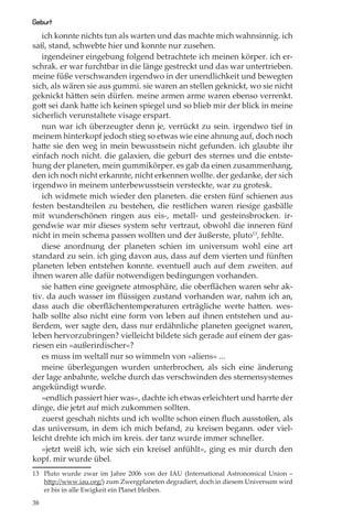 Geburt
   ich konnte nichts tun als warten und das machte mich wahnsinnig. ich
saß, stand, schwebte hier und konnte nur zusehen.
   irgendeiner eingebung folgend betrachtete ich meinen körper. ich er-
schrak. er war furchtbar in die länge gestreckt und das war untertrieben.
meine füße verschwanden irgendwo in der unendlichkeit und bewegten
sich, als wären sie aus gummi. sie waren an stellen geknickt, wo sie nicht
geknickt hätten sein dürfen. meine armen arme waren ebenso verrenkt.
gott sei dank hatte ich keinen spiegel und so blieb mir der blick in meine
sicherlich verunstaltete visage erspart.
   nun war ich überzeugter denn je, verrückt zu sein. irgendwo tief in
meinem hinterkopf jedoch stieg so etwas wie eine ahnung auf, doch noch
hatte sie den weg in mein bewusstsein nicht gefunden. ich glaubte ihr
einfach noch nicht. die galaxien, die geburt des sternes und die entste-
hung der planeten, mein gummikörper. es gab da einen zusammenhang,
den ich noch nicht erkannte, nicht erkennen wollte. der gedanke, der sich
irgendwo in meinem unterbewusstsein versteckte, war zu grotesk.
   ich widmete mich wieder den planeten. die ersten fünf schienen aus
festen bestandteilen zu bestehen, die restlichen waren riesige gasbälle
mit wunderschönen ringen aus eis-, metall- und gesteinsbrocken. ir-
gendwie war mir dieses system sehr vertraut, obwohl die inneren fünf
nicht in mein schema passen wollten und der äußerste, pluto13, fehlte.
   diese anordnung der planeten schien im universum wohl eine art
standard zu sein. ich ging davon aus, dass auf dem vierten und fünften
planeten leben entstehen konnte. eventuell auch auf dem zweiten. auf
ihnen waren alle dafür notwendigen bedingungen vorhanden.
   sie hatten eine geeignete atmosphäre, die oberﬂächen waren sehr ak-
tiv. da auch wasser im ﬂüssigen zustand vorhanden war, nahm ich an,
dass auch die oberﬂächentemperaturen erträgliche werte hatten. wes-
halb sollte also nicht eine form von leben auf ihnen entstehen und au-
ßerdem, wer sagte den, dass nur erdähnliche planeten geeignet waren,
leben hervorzubringen? vielleicht bildete sich gerade auf einem der gas-
riesen ein »außerirdischer«?
   es muss im weltall nur so wimmeln von »aliens« ...
   meine überlegungen wurden unterbrochen, als sich eine änderung
der lage anbahnte, welche durch das verschwinden des sternensystemes
angekündigt wurde.
   »endlich passiert hier was«, dachte ich etwas erleichtert und harrte der
dinge, die jetzt auf mich zukommen sollten.
   zuerst geschah nichts und ich wollte schon einen ﬂuch ausstoßen, als
das universum, in dem ich mich befand, zu kreisen begann. oder viel-
leicht drehte ich mich im kreis. der tanz wurde immer schneller.
   »jetzt weiß ich, wie sich ein kreisel anfühlt«, ging es mir durch den
kopf. mir wurde übel.
13 Pluto wurde zwar im Jahre 2006 von der IAU (International Astronomical Union –
   http://www.iau.org/) zum Zwergplaneten degradiert, doch in diesem Universum wird
   er bis in alle Ewigkeit ein Planet bleiben.

38
 