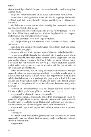 Geburt
rissen. unzählige abschürfungen, rissquetschwunden und blutergüsse
quälten mich.
   einige zeit später versuchte ich es, etwas vorsichtiger, noch einmal.
   »eine schöne einﬂugschneise habe ich mir da angelegt. hoﬀentlich
verklagt mich kein umweltschützer wegen vorsätzlicher zerstörung der
umwelt.«
   ich blickte nach unten, mir wurde schwindlig. bis zum waldboden wa-
ren es noch etwa dreißig meter.
   und ich soll meinen zerschundenen körper da runter bringen? warum
hat dieser blöde baum auch meinen schönen ﬂug beendet. nur ein paar
meter weiter und ich wäre unten gewesen.
   »und vielleicht tot«, warf mein logikmodul ein.
   »o.k., ist ja schon gut, ich werde es schon schaﬀen. na dann, packen
wir es an.«
   vorsichtig und unter größten schmerzen hangelte ich mich von ast zu
ast dem boden entgegen.
   »also, ein aﬀe war ich in meinem letzten leben mit sicherheit nicht.«
   es war mein glück, dass die äste ziemlich dicht wuchsen und ich so
fast ohne probleme bis nach unten klettern konnte. abgesehen von den
paar zusätzlichen schrammen, die ich mir holte, als meine füße auf einem
nassen ast den halt verloren und ich ein paar meter abstürzte, geschah
nichts weiter aufregendes. es dauerte aber dennoch fast eine stunde, bis
ich es endlich geschaﬀt hatte.
   unten angekommen, war ich völlig erschöpft und vom sintﬂutartigen
regen, der ohne vorwarnung eingesetzt hatte, bis auf die knochen durch-
nässt. neben mir bildete sich ein rinnsal aus regenwasser. mein körper
schrie förmlich danach und verlangte ein paar schluck des kühlen nas-
ses. ich ließ ihn gewähren und er saugte sich damit voll. danach gönnte
ich mir eine kurze pause und versuchte dahinterzukommen, was gesche-
hen war.
   »wo war ich? blauer himmel. wald mit großen bäumen. extrem hohe
luftfeuchtigkeit. große hitze. plötzlich auftretender regen.«
   »regenwald. ja ich war in einem regenwald.«
   »verdammte schei ..., was mache ich so früh am morgen in einem re-
genwald? ich glaube, es ist besser, wenn in zukunft nicht mehr soviel al-
kohol in mich reinschütte. es wird tatsächlich mit jedem mal schwieriger
vorherzusagen, wo ich am morgen danach aufwachen werde.«
   »regenwald, regenwald, regenwald«, kicherte eine stimme in meinem
gehirn.
   »schnauze!«
   war mein traum wirklichkeit geworden? war ich wirklich in einem
regenwald oder war ich nur im traum aufgewacht und lag noch schnar-
chend in meinem bett?
   »regenwald!«


40
 