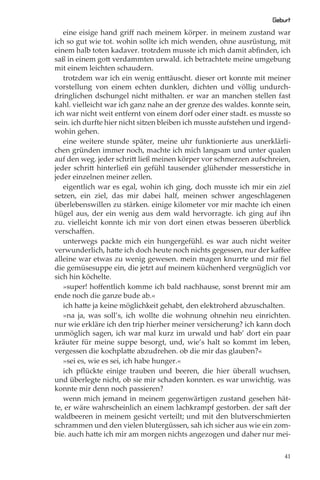 Geburt
   eine eisige hand griﬀ nach meinem körper. in meinem zustand war
ich so gut wie tot. wohin sollte ich mich wenden, ohne ausrüstung, mit
einem halb toten kadaver. trotzdem musste ich mich damit abﬁnden, ich
saß in einem gott verdammten urwald. ich betrachtete meine umgebung
mit einem leichten schaudern.
   trotzdem war ich ein wenig enttäuscht. dieser ort konnte mit meiner
vorstellung von einem echten dunklen, dichten und völlig undurch-
dringlichen dschungel nicht mithalten. er war an manchen stellen fast
kahl. vielleicht war ich ganz nahe an der grenze des waldes. konnte sein,
ich war nicht weit entfernt von einem dorf oder einer stadt. es musste so
sein. ich durfte hier nicht sitzen bleiben ich musste aufstehen und irgend-
wohin gehen.
   eine weitere stunde später, meine uhr funktionierte aus unerklärli-
chen gründen immer noch, machte ich mich langsam und unter qualen
auf den weg. jeder schritt ließ meinen körper vor schmerzen aufschreien,
jeder schritt hinterließ ein gefühl tausender glühender messerstiche in
jeder einzelnen meiner zellen.
   eigentlich war es egal, wohin ich ging, doch musste ich mir ein ziel
setzen, ein ziel, das mir dabei half, meinen schwer angeschlagenen
überlebenswillen zu stärken. einige kilometer vor mir machte ich einen
hügel aus, der ein wenig aus dem wald hervorragte. ich ging auf ihn
zu. vielleicht konnte ich mir von dort einen etwas besseren überblick
verschaﬀen.
   unterwegs packte mich ein hungergefühl. es war auch nicht weiter
verwunderlich, hatte ich doch heute noch nichts gegessen, nur der kaﬀee
alleine war etwas zu wenig gewesen. mein magen knurrte und mir ﬁel
die gemüsesuppe ein, die jetzt auf meinem küchenherd vergnüglich vor
sich hin köchelte.
   »super! hoﬀentlich komme ich bald nachhause, sonst brennt mir am
ende noch die ganze bude ab.«
   ich hatte ja keine möglichkeit gehabt, den elektroherd abzuschalten.
   »na ja, was soll’s, ich wollte die wohnung ohnehin neu einrichten.
nur wie erkläre ich den trip hierher meiner versicherung? ich kann doch
unmöglich sagen, ich war mal kurz im urwald und hab’ dort ein paar
kräuter für meine suppe besorgt, und, wie’s halt so kommt im leben,
vergessen die kochplatte abzudrehen. ob die mir das glauben?«
   »sei es, wie es sei, ich habe hunger.«
   ich pﬂückte einige trauben und beeren, die hier überall wuchsen,
und überlegte nicht, ob sie mir schaden konnten. es war unwichtig. was
konnte mir denn noch passieren?
   wenn mich jemand in meinem gegenwärtigen zustand gesehen hät-
te, er wäre wahrscheinlich an einem lachkrampf gestorben. der saft der
waldbeeren in meinem gesicht verteilt; und mit den blutverschmierten
schrammen und den vielen blutergüssen, sah ich sicher aus wie ein zom-
bie. auch hatte ich mir am morgen nichts angezogen und daher nur mei-

                                                                         41
 