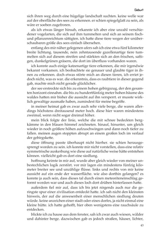 Geburt
sich ihren weg durch eine hügelige landschaft suchten. keine welle war
auf der oberﬂäche des sees zu erkennen. er schien spiegelglatt zu sein, als
wäre er soeben zugefroren.
   als ich etwas länger hinsah, erkannte ich aber eine unzahl verschie-
dener vogelarten, die sich auf ihm tummelten und sich an seinem ﬁsch-
und pﬂanzenreichtum sättigten. ich hatte diese tiere wegen der unüber-
schaubaren größe des sees einfach übersehen.
   entlang des mir näher gelegenen ufers sah ich eine etwa fünf kilometer
breite lichtung. tausende, nein zehntausende gazellenartige tiere tum-
melten sich auf diesem streifen und stärkten sich an den frischen, safti-
gen, dunkelgrünen gräsern, die dort im überﬂuss vorhanden waren.
   ich konnte auch einige katzenartige tiere erkennen, die mir irgendwie
bekannt vorkamen. ich beobachtete sie genauer und glaubte tiger in ih-
nen zu erkennen. doch etwas störte mich an diesen tieren, ich erriet je-
doch nicht, was es war. die erkenntnis, dass es raubtiere in dieser gegend
gab, machte mich nicht gerade glücklicher.
   der see erstreckte sich bis zu einem hohen gebirgszug, der den gesam-
ten horizont einnahm. die bis zu hundertfünfzig meter hohen bäume des
waldes hatten mir bisher die aussicht auf ihn versperrt. er musste wirk-
lich gewaltige ausmaße haben, zumindest für meine begriﬀe.
   in meiner heimat gab es zwar auch sehr viele berge, die waren aller-
dings höchstens dreitausend meter hoch. diese hier waren mindestens
zweimal, wenn nicht sogar dreimal höher.
   mein blick folgte der linie, welche die mit schnee bedeckten berg-
kämme in den blauen himmel zeichneten. hinauf, hinunter, um gleich
wieder in noch größere höhen aufzuschwingen und dann noch tiefer zu
fallen. meinen augen stoppten abrupt an einem großen loch im verlauf
der gebirgskette.
   diese öﬀnung passte überhaupt nicht hierher. sie schien herausge-
sprengt worden zu sein. ich konnte mir nicht vorstellen, dass eine relativ
symmetrische auskerbung wie diese auf natürliche weise hätte entstehen
können. vielleicht gab es dort eine siedlung.
   hoﬀnung keimte in mir auf, wurde aber gleich wieder von meiner un-
bestechlichen logik zerstört. vor mir lagen ein mindestens fünfzig kilo-
meter breiter see und unzählige ﬂüsse. links und rechts von mir keine
aussicht auf ein ende der wasserﬂäche. wie also dorthin gelangen? es
konnte ja auch sein, dass dieses tal durch einen meteoriteneinschlag ge-
formt worden war und auch dieses loch dort drüben hinterlassen hatte.
   außerdem ﬁel mir auf, dass ich bis jetzt nirgends auch nur die ge-
ringste spur einer zivilisation entdeckt hatte. ich sah nicht den kleinsten
hinweis, der auf die anwesenheit einer menschlichen siedlung deuten
würde. keine anzeichen einer stadt oder eines dorfes, ja nicht einmal eine
kleine hütte. ich hatte gehoﬀt, hier oben wenigstens eine rauchsäule zu
entdecken.
   blickte ich zu hause aus dem fenster, sah ich zwar auch wiesen, wälder
und dahinter berge. dazwischen gab es jedoch straßen, häuser, lichter,
                                                                         43
 
