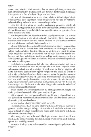 Geburt
autos, es existierten telefonmasten, hochspannungsleitungen, werbeta-
feln, straßenschilder, telefonzellen. am himmel hinterließen ﬂugzeuge
ihre spuren und fast alle diese dinge machen lärm.
   hier war nichts von dem zu sehen oder zu hören. kein einziges künst-
liches gebilde oder irgendein störendes geräusch. nur die im harmoni-
schen einklang stehende natur. es war das paradies.
   wäre ich nicht in einer so elenden verfassung gewesen, würde ich
mich hier richtig wohl fühlen. keine menschenseele im umkreis von hun-
derten kilometern. keine hektik, keine nervtötenden vorgesetzten, kein
lärm. die absolute ruhe.
   nur die geräusche der tiere des waldes. vogelgezwitscher, das schnat-
tern von wildgänsen, ein leichtes säuseln der blätter, die in der sanften
brise des abendwindes hin und her schaukelten. es war ein wunderbarer
ort und ich konnte mich nicht daran erfreuen.
   ich war total erledigt. so beschloss ich, irgendwo einen einigermaßen
geschützten ort zu suchen und dort die nacht zu verbringen. ich ent-
schied mich, auf einen der riesenbäume zu klettern und es mir in seinen
ästen möglichst bequem zu machen. ich aß noch von den beeren und
begann mit dem aufstieg. es kostete gewaltige anstrengungen, mich in
dem dichten gewirr aus ästen, lianen und anderen schmarotzerpﬂanzen
nach oben zu kämpfen.
   endlich oben angekommen ﬁel ich, einer ohnmacht nahe, auf einem
der weit ausladenden äste bäuchlings hin und stieß sogleich einen
schmerzensschrei aus, dem einige nicht druckreife ﬂüche folgten. ich
hatte auf meine gebrochenen rippen vergessen und diese, so wollte es
mir mein gefühl weißmachen, hatten soeben meine lungen in einen un-
ansehnlichen brei verwandelt. vorsichtig drehte ich mich auf den rücken
und war mehr den je davon überzeugt, nie wieder, für nichts auf der
welt, würde ich mich auch nur einen einzigen millimeter von diesem ort
fortbewegen. ich fühlte mich, als hätte ich gerade einen dauerlauf auf
den mount everest hinter mir.
   etwas später, wieder einigermaßen zu atem gekommen, sorgte sich
mein gehirn schon wieder über ganz andere dinge.
   »dieses gewirr aus zweigen und blättern gibt mir genügend halt und
die gewissheit, nicht im schlaf hinunterzufallen und mir unter umstän-
den mein genick zu brechen.«
   »wozu machte ich mir eigentlich noch sorgen?«
   »möglicherweise hast du eine blutvergiftung oder innere verletzun-
gen und wachst morgen früh gar nicht mehr auf. vielleicht wäre es bes-
ser, du stürzt im schlaf hinunter und musst dich nicht mehr mit diesen
schmerzen herumschlagen.«
   ich zwang mich zur ruhe und überlegte wieder, wo ich wohl sein
mochte. die sonne versank, die dämmerung brach herein und minuten
später war es völlig dunkel.
   »also war ich irgendwo in äquatornähe. wo am äquator gab es so hohe
berge?«
44
 