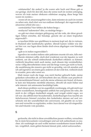 Geburt
   »südamerika? die anden? ja die waren sehr hoch und ﬂüsse gab es
zur genüge. doch für den fall, dass die sonne noch im westen unterging,
wovon ich trotz meiner obskuren erlebnisse ausging, diese berge hier
waren im norden.«
   »wenn ich im amazonasgebiet wäre, dann müssten sie auch im westen
zu sehen sein, doch dort war nur endloser dschungel. der regenwald am
amazonas schied also aus.«
   »zentralafrika? hier fehlten die hohen berge.«
   »malaysia? indonesien? dito, zu niedrige berge.«
   »es gab nur einen einzigen gebirgszug auf der erde, der diese gewal-
tigen höhen erreichte, der himalaja. grenzte der an einen tropischen
regenwald?«
   es tauchten bilder aus spielﬁlmen in meinem kopf auf, die in vietnam,
in thailand oder kambodscha spielten. überall kamen wälder wie die-
ser hier vor. nur lagen diese länder doch etwas abgelegen vom himalaja
gebirge.
   »gab es in indien regenwälder?«
   irgendwo im norden indiens oder pakistans musste ich sein, falls mei-
ne theorie stimmen sollte. doch dort wiederum war der äquator zu weit
entfernt, um die schnell einbrechende dunkelheit erklären zu können.
vielleicht täuschten mich auch meine, nach diesem trip verständlicher-
weise völlig überarbeiteten sinne und die berge waren gar nicht so hoch,
die ausdehnung des massivs gar nicht so gewaltig, wie ich annahm und
ich saß irgendwo an einem ganz anderen ort der erde fest, vielleicht doch
in ecuador, peru oder sonst wo.
   blieb immer noch die frage, was mich hierher gebracht hatte. meine
gedanken schweiften ab. ich betrachtete den see, blickte zum prachtvol-
len sternenhimmel hinauf. auch die sterne schienen mir fremd. ich konn-
te kein mir bekanntes sternbild erkennen, obwohl ich mich früher mal
sehr intensiv mit astronomie beschäftigt hatte.
   doch dieses problem war im augenblick zweitrangig. ich gab mich nur
ihrem wunderbaren, beruhigenden anblick hin und genoss die ruhe, die
mich in der völligen dunkelheit umgab, und vergaß zuletzt sogar, wo
ich war. das abbild einer bezaubernden, dunkelhaarigen frau tauchte am
tiefschwarzen himmel zwischen den funkelnden sternen auf und ver-
schmolz mit der unendlichkeit des universums. ich glaubte sie zu ken-
nen und versuchte zu ergründen, woher. kurz darauf war ich eingeschla-
fen und träumte vom paradies.


5

   geräusche, die nicht in diese urwaldkulisse passen wollten, versuchten
bis in mein bewusstsein vorzudringen und auf sich aufmerksam zu ma-
chen. ich verdrängte sie und wollte meinen wunderbaren traum festhal-
ten. vergeblich. mein gehirn bestand darauf, jetzt, sofort aufzuwachen.
                                                                       45
 