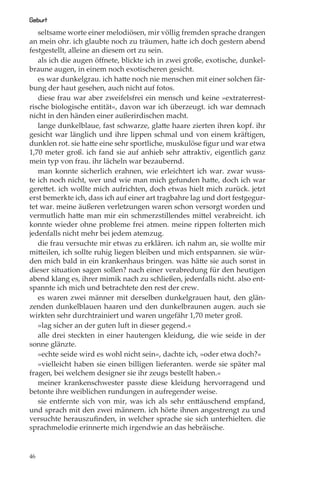 Geburt
   seltsame worte einer melodiösen, mir völlig fremden sprache drangen
an mein ohr. ich glaubte noch zu träumen, hatte ich doch gestern abend
festgestellt, alleine an diesem ort zu sein.
   als ich die augen öﬀnete, blickte ich in zwei große, exotische, dunkel-
braune augen, in einem noch exotischeren gesicht.
   es war dunkelgrau. ich hatte noch nie menschen mit einer solchen fär-
bung der haut gesehen, auch nicht auf fotos.
   diese frau war aber zweifelsfrei ein mensch und keine »extraterrest-
rische biologische entität«, davon war ich überzeugt. ich war demnach
nicht in den händen einer außerirdischen macht.
   lange dunkelblaue, fast schwarze, glatte haare zierten ihren kopf. ihr
gesicht war länglich und ihre lippen schmal und von einem kräftigen,
dunklen rot. sie hatte eine sehr sportliche, muskulöse ﬁgur und war etwa
1,70 meter groß. ich fand sie auf anhieb sehr attraktiv, eigentlich ganz
mein typ von frau. ihr lächeln war bezaubernd.
   man konnte sicherlich erahnen, wie erleichtert ich war. zwar wuss-
te ich noch nicht, wer und wie man mich gefunden hatte, doch ich war
gerettet. ich wollte mich aufrichten, doch etwas hielt mich zurück. jetzt
erst bemerkte ich, dass ich auf einer art tragbahre lag und dort festgegur-
tet war. meine äußeren verletzungen waren schon versorgt worden und
vermutlich hatte man mir ein schmerzstillendes mittel verabreicht. ich
konnte wieder ohne probleme frei atmen. meine rippen folterten mich
jedenfalls nicht mehr bei jedem atemzug.
   die frau versuchte mir etwas zu erklären. ich nahm an, sie wollte mir
mitteilen, ich sollte ruhig liegen bleiben und mich entspannen. sie wür-
den mich bald in ein krankenhaus bringen. was hätte sie auch sonst in
dieser situation sagen sollen? nach einer verabredung für den heutigen
abend klang es, ihrer mimik nach zu schließen, jedenfalls nicht. also ent-
spannte ich mich und betrachtete den rest der crew.
   es waren zwei männer mit derselben dunkelgrauen haut, den glän-
zenden dunkelblauen haaren und den dunkelbraunen augen. auch sie
wirkten sehr durchtrainiert und waren ungefähr 1,70 meter groß.
   »lag sicher an der guten luft in dieser gegend.«
   alle drei steckten in einer hautengen kleidung, die wie seide in der
sonne glänzte.
   »echte seide wird es wohl nicht sein«, dachte ich, »oder etwa doch?«
   »vielleicht haben sie einen billigen lieferanten. werde sie später mal
fragen, bei welchem designer sie ihr zeugs bestellt haben.«
   meiner krankenschwester passte diese kleidung hervorragend und
betonte ihre weiblichen rundungen in aufregender weise.
   sie entfernte sich von mir, was ich als sehr enttäuschend empfand,
und sprach mit den zwei männern. ich hörte ihnen angestrengt zu und
versuchte herauszuﬁnden, in welcher sprache sie sich unterhielten. die
sprachmelodie erinnerte mich irgendwie an das hebräische.


46
 