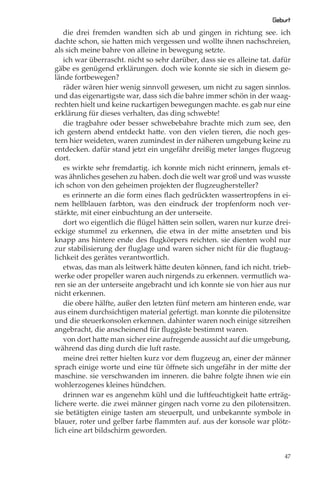 Geburt
   die drei fremden wandten sich ab und gingen in richtung see. ich
dachte schon, sie hatten mich vergessen und wollte ihnen nachschreien,
als sich meine bahre von alleine in bewegung setzte.
   ich war überrascht. nicht so sehr darüber, dass sie es alleine tat. dafür
gäbe es genügend erklärungen. doch wie konnte sie sich in diesem ge-
lände fortbewegen?
   räder wären hier wenig sinnvoll gewesen, um nicht zu sagen sinnlos.
und das eigenartigste war, dass sich die bahre immer schön in der waag-
rechten hielt und keine ruckartigen bewegungen machte. es gab nur eine
erklärung für dieses verhalten, das ding schwebte!
   die tragbahre oder besser schwebebahre brachte mich zum see, den
ich gestern abend entdeckt hatte. von den vielen tieren, die noch ges-
tern hier weideten, waren zumindest in der näheren umgebung keine zu
entdecken. dafür stand jetzt ein ungefähr dreißig meter langes ﬂugzeug
dort.
   es wirkte sehr fremdartig. ich konnte mich nicht erinnern, jemals et-
was ähnliches gesehen zu haben. doch die welt war groß und was wusste
ich schon von den geheimen projekten der ﬂugzeughersteller?
   es erinnerte an die form eines ﬂach gedrückten wassertropfens in ei-
nem hellblauen farbton, was den eindruck der tropfenform noch ver-
stärkte, mit einer einbuchtung an der unterseite.
   dort wo eigentlich die ﬂügel hätten sein sollen, waren nur kurze drei-
eckige stummel zu erkennen, die etwa in der mitte ansetzten und bis
knapp ans hintere ende des ﬂugkörpers reichten. sie dienten wohl nur
zur stabilisierung der ﬂuglage und waren sicher nicht für die ﬂugtaug-
lichkeit des gerätes verantwortlich.
   etwas, das man als leitwerk hätte deuten können, fand ich nicht. trieb-
werke oder propeller waren auch nirgends zu erkennen. vermutlich wa-
ren sie an der unterseite angebracht und ich konnte sie von hier aus nur
nicht erkennen.
   die obere hälfte, außer den letzten fünf metern am hinteren ende, war
aus einem durchsichtigen material gefertigt. man konnte die pilotensitze
und die steuerkonsolen erkennen. dahinter waren noch einige sitzreihen
angebracht, die anscheinend für ﬂuggäste bestimmt waren.
   von dort hatte man sicher eine aufregende aussicht auf die umgebung,
während das ding durch die luft raste.
   meine drei retter hielten kurz vor dem ﬂugzeug an, einer der männer
sprach einige worte und eine tür öﬀnete sich ungefähr in der mitte der
maschine. sie verschwanden im inneren. die bahre folgte ihnen wie ein
wohlerzogenes kleines hündchen.
   drinnen war es angenehm kühl und die luftfeuchtigkeit hatte erträg-
lichere werte. die zwei männer gingen nach vorne zu den pilotensitzen.
sie betätigten einige tasten am steuerpult, und unbekannte symbole in
blauer, roter und gelber farbe ﬂammten auf. aus der konsole war plötz-
lich eine art bildschirm geworden.


                                                                          47
 