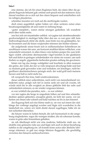 Geburt
   eine stimme, die ich für einen ﬂuglotsen hielt, der daten über die ge-
plante ﬂugroute bekannt gab, ertönte und sprach mit den männern. kurz
darauf machten sie es sich auf den sitzen bequem und unterhielten sich
im ruhigen plauderton.
   scheinbar mussten wir noch auf die startfreigabe warten.
   doch einen augenblick später hoben wir ohne weiteres zutun eines
besatzungsmitgliedes ab und rasten in richtung berge.
   »guter autopilot«, waren meine einzigen gedanken. ich wunderte
mich über nichts mehr.
   uns bot sich ein traumhafter anblick. wir jagten mit atemberaubender
geschwindigkeit in niedriger höhe über den see. es war ganz still, kein
triebwerksgeräusch störte die idylle, man hörte nur ein gedämpftes, tie-
fes brummen und die leisen wispernden stimmen der beiden männer.
   die aufgehende sonne brach sich in millionenfachen lichtreﬂexen im
azurblauen wasser des sees. am horizont strahlten kleine wölkchen, vom
sonnenlicht ermuntert, in allen tönen vom tiefsten purpur bis zum kräf-
tigen violett. schwärme abertausender vögel kreisten in der glasklaren
luft und ﬁelen in geringen zeitabständen wie steine ins wasser, um nach
ﬁschen zu angeln. gigantische tierherden grasten entlang des gewässers.
   hinter mir lag das riesige waldgebiet und leuchtete in allen nuancen
des grüns. der wald, der mir so viele strapazen abverlangt hatte und fast
zu meinem grab geworden wäre und trotzdem, ein kitschiger, nicht be-
greifbarer abschiedsschmerz peinigte mich. der wald griﬀ nach meinem
herzen und ließ es nicht mehr los.
   ich versprach ihm leise, bald wiederzukommen.
   dieser anblick einer unberührten, noch nicht von menschenhand ver-
änderten natur, prägte sich tief in meine seele ein und ich wusste, ich
würde mich bis in alle ewigkeit an dieses göttliche bild der ruhe und
zufriedenheit erinnern, es nie wieder vergessen können.
   es war wirklich das paradies, nein ... es war schöner.
   vor mir ragten die berge in ungeahnte höhen auf und ihre schneebe-
deckten spitzen glitzerten, eiszapfen gleich, im licht der sonne. wir nä-
herten uns ihnen sehr schnell und bald reichten sie bis in den himmel.
   das ﬂugzeug hielt auf eine kleine stadt zu. sie war auf einem der süd-
hänge der vorberge angelegt worden und fügte sich wunderbar in die
landschaft ein. wären wir nicht direkt darauf zugeﬂogen, hätte ich sie
mit sicherheit übersehen.
   die häuser waren in farben bemalt, die sich harmonisch in die umge-
bung eingliederten. sogar die wenigen straßen, die ich erkennen konnte,
waren in grün oder brauntönen gehalten.
   sie sah überhaupt nicht wie eine moderne, hektische stadt aus. sie
strahlte eine gelassene ruhe aus und fügte sich auch in dieser beziehung
nahtlos in die umgebung ein. ich konnte keine autos oder ähnliche fahr-
zeuge erkennen. es gab nur einige kleinere ﬂuggeräte, die geschäftig
zwischen den häusern umherschwirrten.

48
 