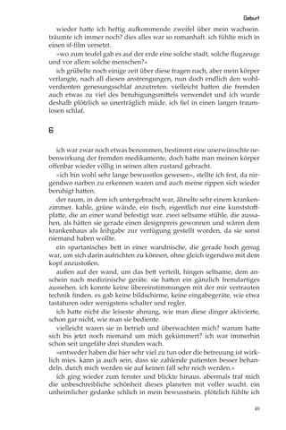 Geburt
   wieder hatte ich heftig aufkommende zweifel über mein wachsein.
träumte ich immer noch? dies alles war so romanhaft. ich fühlte mich in
einen sf-ﬁlm versetzt.
   »wo zum teufel gab es auf der erde eine solche stadt, solche ﬂugzeuge
und vor allem solche menschen?«
   ich grübelte noch einige zeit über diese fragen nach, aber mein körper
verlangte, nach all diesen anstrengungen, nun doch endlich den wohl-
verdienten genesungsschlaf anzutreten. vielleicht hatten die fremden
auch etwas zu viel des beruhigungsmittels verwendet und ich wurde
deshalb plötzlich so unerträglich müde. ich ﬁel in einen langen traum-
losen schlaf.


6

   ich war zwar noch etwas benommen, bestimmt eine unerwünschte ne-
benwirkung der fremden medikamente, doch hatte man meinen körper
oﬀenbar wieder völlig in seinen alten zustand gebracht.
   »ich bin wohl sehr lange bewusstlos gewesen«, stellte ich fest, da nir-
gendwo narben zu erkennen waren und auch meine rippen sich wieder
beruhigt hatten.
   der raum, in dem ich untergebracht war, ähnelte sehr einem kranken-
zimmer. kahle, grüne wände, ein tisch, eigentlich nur eine kunststoﬀ-
platte, die an einer wand befestigt war. zwei seltsame stühle, die aussa-
hen, als hätten sie gerade einen designpreis gewonnen und wären dem
krankenhaus als leihgabe zur verfügung gestellt worden, da sie sonst
niemand haben wollte.
   ein spartanisches bett in einer wandnische, die gerade hoch genug
war, um sich darin aufrichten zu können, ohne gleich irgendwo mit dem
kopf anzustoßen.
   außen auf der wand, um das bett verteilt, hingen seltsame, dem an-
schein nach medizinische geräte. sie hatten ein gänzlich fremdartiges
aussehen. ich konnte keine übereinstimmungen mit der mir vertrauten
technik ﬁnden. es gab keine bildschirme, keine eingabegeräte, wie etwa
tastaturen oder wenigstens schalter und regler.
   ich hatte nicht die leiseste ahnung, wie man diese dinger aktivierte,
schon gar nicht, wie man sie bediente.
   vielleicht waren sie in betrieb und überwachten mich? warum hatte
sich bis jetzt noch niemand um mich gekümmert? ich war immerhin
schon seit ungefähr drei stunden wach.
   »entweder haben die hier sehr viel zu tun oder die betreuung ist wirk-
lich mies. kann ja auch sein, dass sie zahlende patienten besser behan-
deln. durch mich werden sie auf keinen fall sehr reich werden.«
   ich ging wieder zum fenster und blickte hinaus. abermals traf mich
die unbeschreibliche schönheit dieses planeten mit voller wucht. ein
unheimlicher gedanke schlich in mein bewusstsein. plötzlich fühlte ich

                                                                        49
 